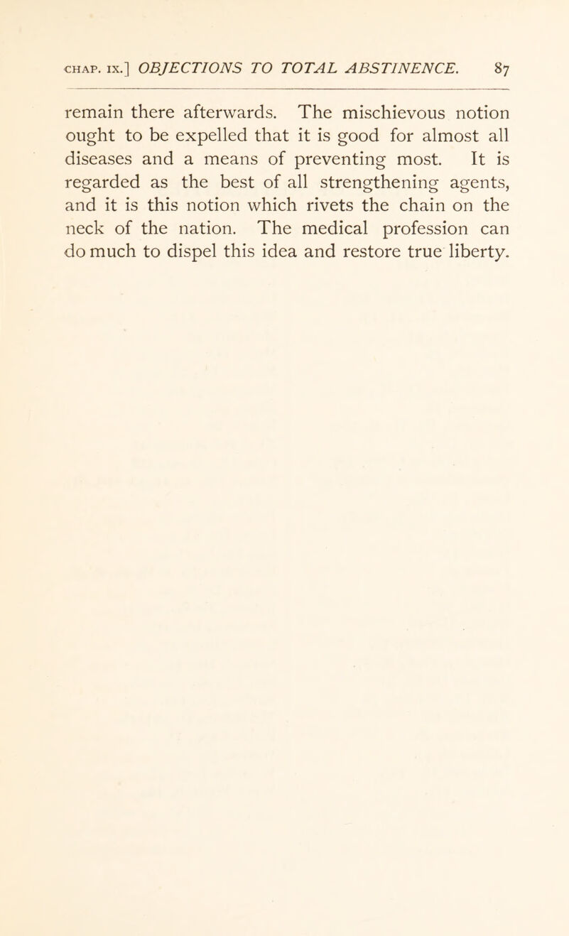 remain there afterwards. The mischievous notion ought to be expelled that it is good for almost all diseases and a means of preventing most. It is regarded as the best of all strengthening agents, and it is this notion which rivets the chain on the neck of the nation. The medical profession can do much to dispel this idea and restore true liberty.