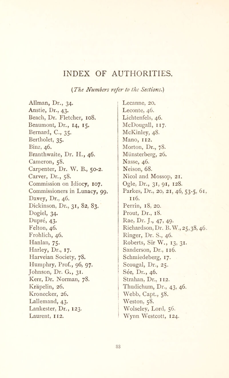 INDEX OF AUTHORITIES. {The. Numbers refer to the Sections.) Allman, Dr., 34. Anstie, Dr., 43. Beach, Dr. Fletcher, 108. Beaumont, Dr., 14, 15. Bernard, C., 35. Bertholet, 35. Binz, 46. Branthwaite, Dr. H., 46. Cameron, 58. Carpenter, Dr. W. B., 50-2. Carver, Dr., 58. Commission on Idiocy, 107. Commissioners in Lunacy, 99. Davey, Dr., 46. Dickinson, Dr., 31, 82, 83. Dogiel, 34. Dupre, 43. Felton, 46. Frohlich, 46. Hanlan, 75- Harley, Dr., 17. Harveian Society, 78. Humphry, Prof., 96, 97. Johnson, Dr. G., 31. Kerr, Dr. Norman, 78. Ivrapelin, 26. Kronecker, 26. Lallemand, 43. Lankester, Dr., 123. Laurent, 112. Lecanne, 20. Leconte, 46. Lichtenfels, 46. McDougall, 117. McKinley, 48. Mano, 112. Morton, Dr., 78. Miinsterberg, 26. Nasse, 46. Neison, 68. Nicol and Mossop, 21, Ogle, Dr., 31, 91, 128. Parkes, Dr., 20, 21, 46, 53-5, 61, 116. Perrin, 18, 20. Prout, Dr., 18. Rae, Dr. J., 47, 49. Richardson,Dr. B. W., 25,38, 46. Ringer, Dr. S., 46. Roberts, Sir W., 13, 31. Sanderson, Dr., 116. Schmiedeberg, 17. Scougal, Dr., 25. See, Dr., 46. Strahan, Dr., 112. Thudichum, Dr., 43, 46. Webb, Capt., 58. Weston, 58. 1 Wolseley, Lord, 56. 1 Wynn Westcott, 124.