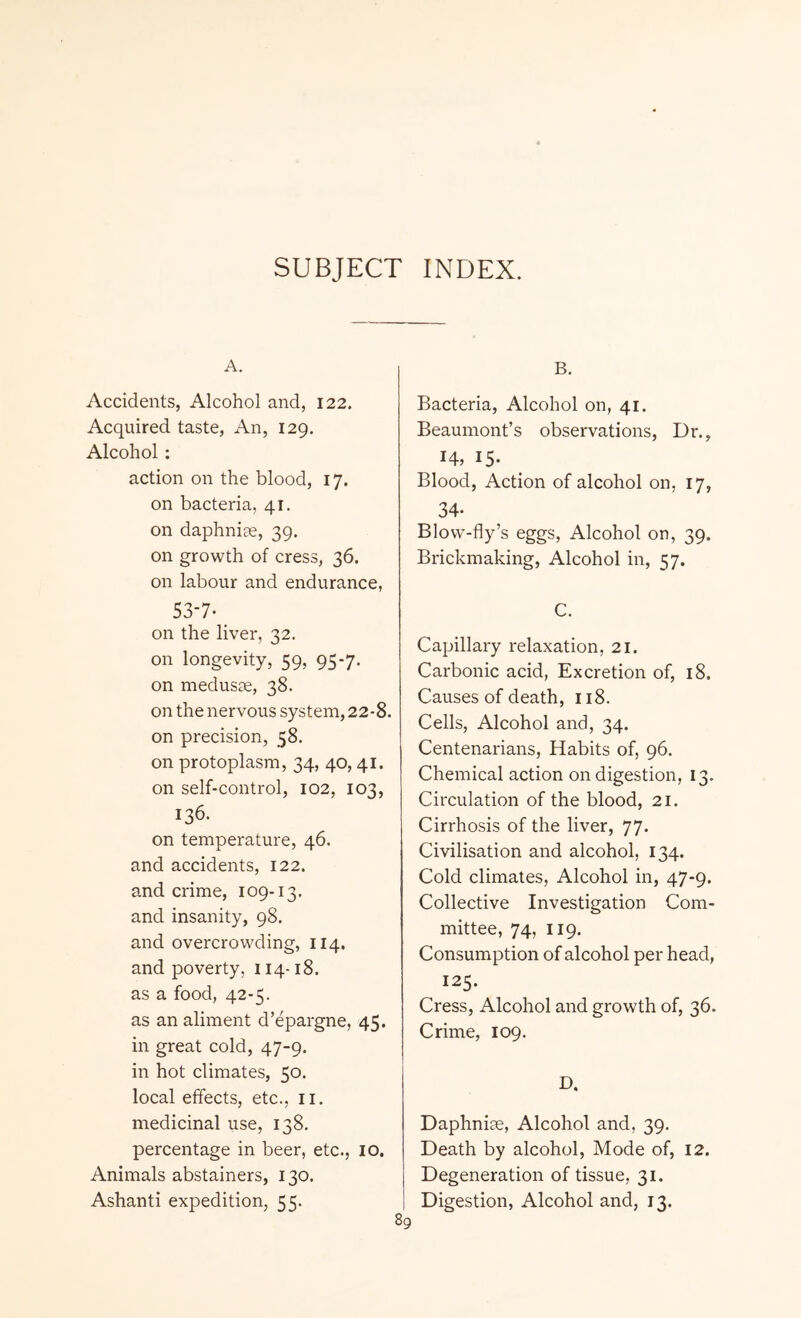 SUBJECT INDEX. A. Accidents, Alcohol and, 122. Acquired taste, An, 129. Alcohol : action on the blood, 17. on bacteria, 41. on daphniae, 39. on growth of cress, 36. on labour and endurance, 53-7- on the liver, 32. on longevity, 59, 95-7. on medusse, 38. on the nervous system, 22-8. on precision, 58. on protoplasm, 34, 40, 41. on self-control, 102, 103, 136. on temperature, 46. and accidents, 122. and crime, 109-13. and insanity, 98. and overcrowding, 114. and poverty, 114-18. as a food, 42-5. as an aliment d’epargne, 45. in great cold, 47-9. in hot climates, 50. local effects, etc., n. medicinal use, 138. percentage in beer, etc., 10. Animals abstainers, 130. Ashanti expedition, 55. 89 B. Bacteria, Alcohol on, 41. Beaumont’s observations, Dr., 14, 15- Blood, Action of alcohol on, 17, 34- Blow-fly’s eggs, Alcohol on, 39. Brickmaking, Alcohol in, 57. C. Capillary relaxation, 21. Carbonic acid, Excretion of, 18. Causes of death, 118. Cells, Alcohol and, 34. Centenarians, Habits of, 96. Chemical action on digestion, 13. Circulation of the blood, 21. Cirrhosis of the liver, 77. Civilisation and alcohol, 134. Cold climates, Alcohol in, 47-9. Collective Investigation Com¬ mittee, 74, 119. Consumption of alcohol per head, 125. Cress, Alcohol and growth of, 36. Crime, 109. D. Daphnise, Alcohol and, 39. Death by alcohol, Mode of, 12. Degeneration of tissue, 31. Digestion, Alcohol and, 13.