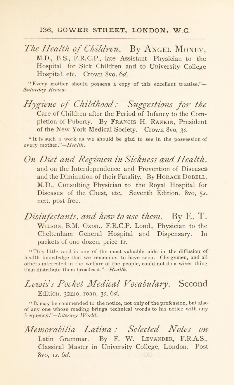 136, GOWER STREET, LONDON, W.G. The Health of Children. By Angel Money, M.D., B.S., F.R.C.P., late Assistant Physician to the Hospital for Sick Children and to University College Hospital, etc. Crown 8vo, 6d. “ Every mother should possess a copy of this excellent treatise.”— Saturday Review. Hygiene of Childhood: Suggestions for the Care of Children after the Period of Infancy to the Com¬ pletion of Pubert}c By Francis H. Rankin, President of the New York Medical Society. Crown 8vo, 3s. “ It is such a work as we should be glad to see in the possession of every mother.”—Health. On Diet and Regimen in Sickness and Health, and on the Interdependence and Prevention of Diseases and the Diminution of their Fatality. By Horace Dobell, M.D., Consulting Physician to the Royal Hospital for Diseases of the Chest, etc. Seventh Edition, 8vo, 5-?*. nett, post free. Disinfectants, and how to use them. By E. T. Wilson, B.M. Oxon., F.R.C.P. Lond., Physician to the Cheltenham General Hospital and Dispensary. In packets of one dozen, price is. “This little card is one of the most valuable aids in the diffusion of health knowledge that we remember to have seen. Clergymen, and all others interested in the welfare of the people, could not do a wiser thing than distribute them broadcast.”—Health. L ewis's Pocket Medical Vocabulary. Second Edition, 32mo, roan, 3,?. 6d. “ It may be commended to the notice, not only of the profession, but also of any one whose reading brings technical words to his notice with any frequency.”—Literary World. Memorabilia Latina: Selected Notes on Latin Grammar. By F. W. Levander, F.R.A.S., Classical Master in University College, London. Post 8vo, is. 6d.