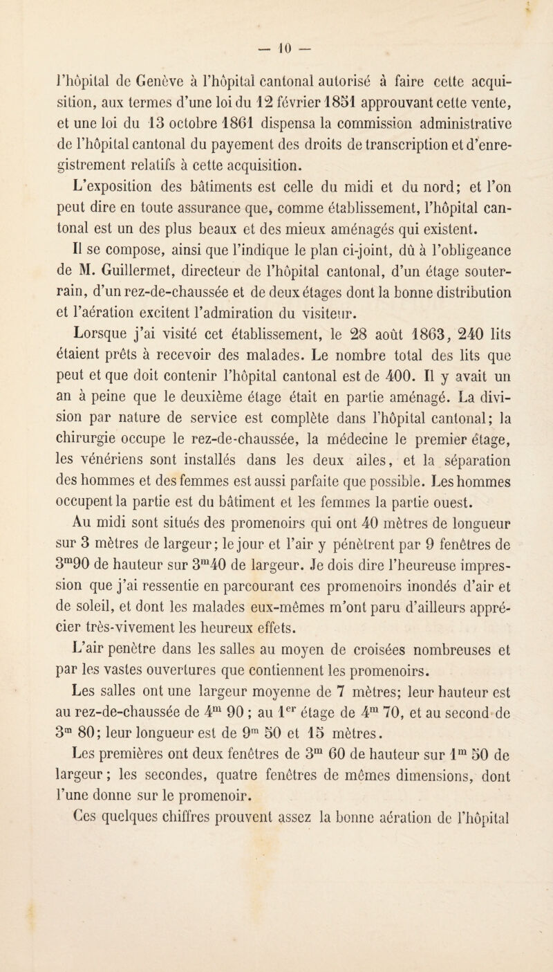l’hôpital de Genève à l’hôpital cantonal autorisé à faire cette acqui¬ sition, aux termes d’une loi du 12 février 1851 approuvant cette vente, et une loi du 13 octobre 1861 dispensa la commission administrative de l’hôpital cantonal du payement des droits de transcription et d’enre¬ gistrement relatifs à cette acquisition. L’exposition des bâtiments est celle du midi et du nord ; et l’on peut dire en toute assurance que, comme établissement, l’hôpital can¬ tonal est un des plus beaux et des mieux aménagés qui existent. Il se compose, ainsi que l’indique le plan ci-joint, dû à l’obligeance de M. Guillermet, directeur de l’hôpital cantonal, d’un étage souter¬ rain, d’un rez-de-chaussée et de deux étages dont la bonne distribution et l’aération excitent l’admiration du visiteur. Lorsque j’ai visité cet établissement, le 28 août 1863, 240 lits étaient prêts à recevoir des malades. Le nombre total des lits que peut et que doit contenir l’hôpital cantonal est de 400. Il y avait un an à peine que le deuxième étage était en partie aménagé. La divi¬ sion par nature de service est complète dans l’hôpital cantonal; la chirurgie occupe le rez-de-chaussée, la médecine le premier étage, les vénériens sont installés dans les deux ailes, et la séparation des hommes et des femmes est aussi parfaite que possible. Les hommes occupent la partie est du bâtiment et les femmes la partie ouest. Au midi sont situés des promenoirs qui ont 40 mètres de longueur sur 3 mètres de largeur; le jour et l’air y pénètrent par 9 fenêtres de 3”^90 de hauteur sur 3‘MO de largeur. Je dois dire l’heureuse impres¬ sion que j’ai ressentie en parcourant ces promenoirs inondés d’air et de soleil, et dont les malades eux-mêmes m’ont paru d’ailleurs appré¬ cier très-vivement les heureux effets. L’air pénétré dans les salles au moyen de croisées nombreuses et par les vastes ouvertures que contiennent les promenoirs. Les salles ont une largeur moyenne de 7 mètres; leur hauteur est au rez-de-chaussée de 90 ; au étage de 4“ 70, et au second^de 3^ 80; leur longueur est de 9 50 et 15 mètres. Les premières ont deux fenêtres de 3“ 60 de hauteur sur 1^“ 50 de largeur ; les secondes, quatre fenêtres de mêmes dimensions, dont l’une donne sur le promenoir. Ces quelques chiffres prouvent assez la bonne aération de l’hôpital