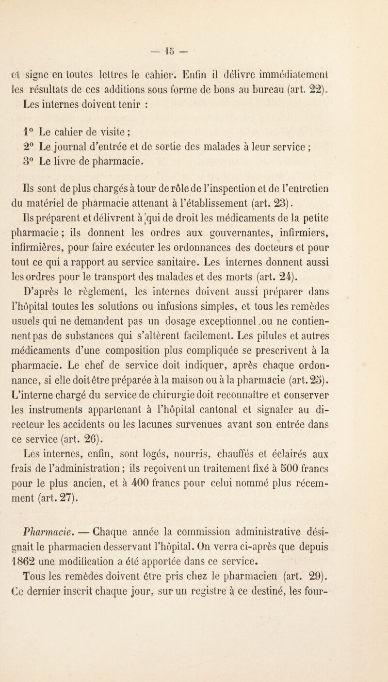 et signe en toutes lettres le cahier. Enfin il délivre immédiatement les résultats de ces additions sous forme de bons au bureau (art. 2^2). Les internes doivent tenir : Le cahier de visite ; 2® Le journal d'entrée et de sortie des malades à leur service ; 3® Le livide de pharmacie. Ils sont de plus chargés à tour de rôle de l’inspection et de l’entretien du matériel de pharmacie attenant à l’établissement (art. 23). Ils préparent et délivrent à [qui de droit les médicaments de la petite pharmacie ; ils donnent les ordres aux gouvernantes, infirmiers, infirmières, pour faire exécuter les ordonnances des docteurs et pour tout ce qui a rapport au service sanitaire. Les internes donnent aussi les ordres pour le transport des malades et des morts (art. 24). D’après le règlement, les internes doivent aussi préparer dans l’hôpital toutes les solutions ou infusions simples, et tous les remèdes usuels qui ne demandent pas un dosage exceptionnel .ou ne contien¬ nent pas de substances qui s’altèrent facilement. Les pilules et autres médicaments d’une composition plus compliquée se prescrivent à la pharmacie. Le chef de service doit indiquer, après chaque ordon¬ nance, si elle doit être préparée à la maison ou à la pharmacie (art. 25). L’interne chargé du service de chirurgie doit reconnaître et conserver les instruments appartenant à l’hôpital cantonal et signaler au di¬ recteur les accidents ou les lacunes survenues avant son entrée dans ce service (art. 26). Les internes, enfin, sont logés, nourris, chauffés et éclairés aux frais de l’administration; ils reçoivent un traitement fixé à 500 francs pour le plus ancien, et à 400 francs pour celui nommé plus récem¬ ment (art. 27). Pharmacie. — Chaque année la commission administrative dési¬ gnait le pharmacien desservant l’hôpital. On verra ci-après que depuis 1862 une modification a été apportée dans ce service. Tous les remèdes doivent être pris chez le pharmacien (art. 29). Ce dernier inscrit chaque jour, sur un registre à ce destiné, les four-