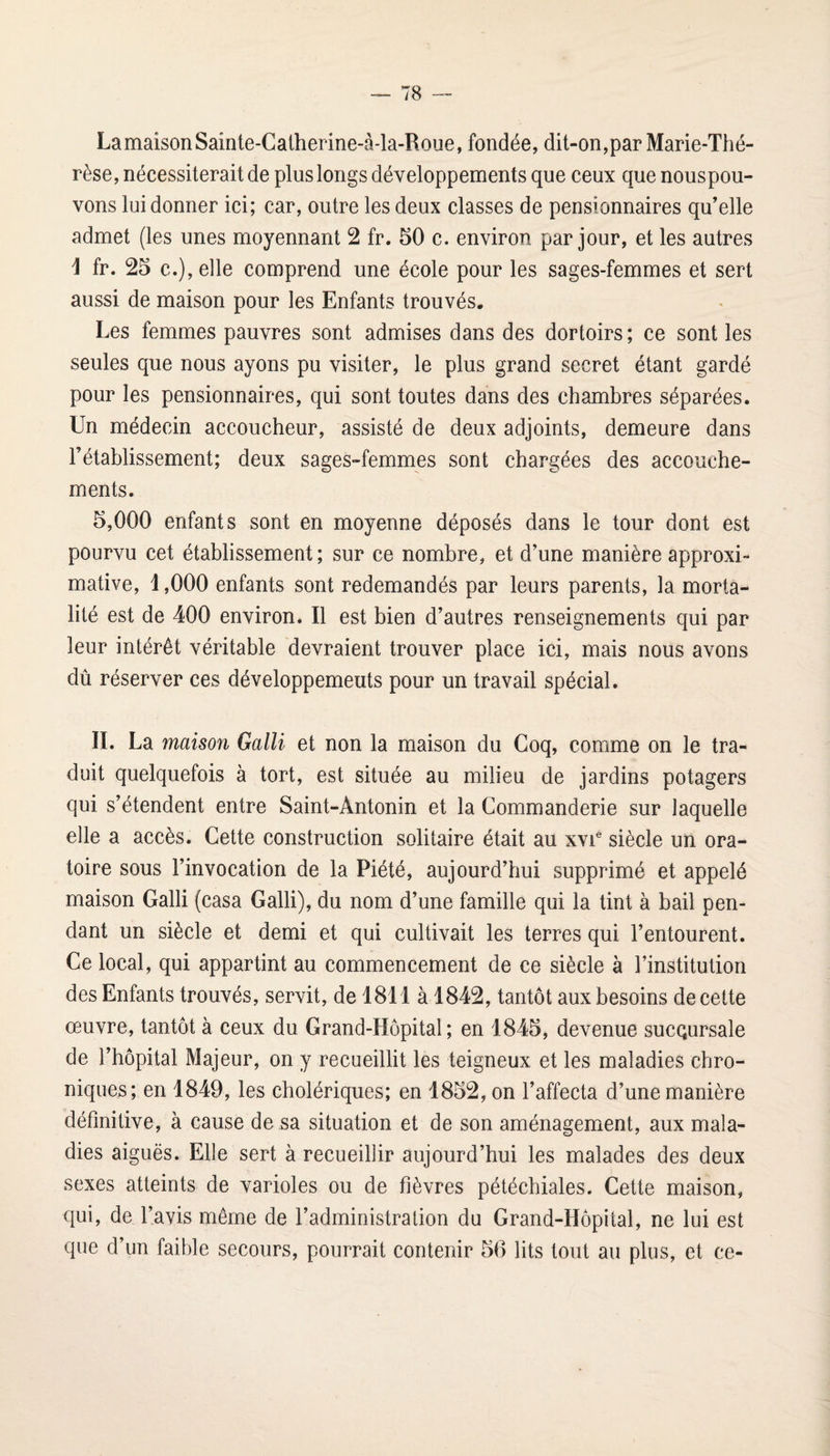 La maison Sainte-Catherine-à-la-Roue, fondée, dit-on,par Marie-Thé¬ rèse, nécessiterait de plus longs développements que ceux que nouspou- vons lui donner ici; car, outre les deux classes de pensionnaires qu’elle admet (les unes moyennant 2 fr. 50 c. environ par jour, et les autres i fr. 25 c.), elle comprend une école pour les sages-femmes et sert aussi de maison pour les Enfants trouvés. Les femmes pauvres sont admises dans des dortoirs; ce sont les seules que nous ayons pu visiter, le plus grand secret étant gardé pour les pensionnaires, qui sont toutes dans des chambres séparées. Un médecin accoucheur, assisté de deux adjoints, demeure dans l’établissement; deux sages-femmes sont chargées des accouche¬ ments. 5,000 enfants sont en moyenne déposés dans le tour dont est pourvu cet établissement; sur ce nombre, et d’une manière approxi¬ mative, 1,000 enfants sont redemandés par leurs parents, la morta¬ lité est de 400 environ. Il est bien d’autres renseignements qui par leur intérêt véritable devraient trouver place ici, mais nous avons dû réserver ces développemeuts pour un travail spécial. IL La maison Galli et non la maison du Coq, comme on le tra¬ duit quelquefois à tort, est située au milieu de jardins potagers qui s’étendent entre Saint-Antonin et la Commanderie sur laquelle elle a accès. Cette construction solitaire était au xvi® siècle un ora¬ toire sous l’invocation de la Piété, aujourd’hui supprimé et appelé maison Galli (casa Galli), du nom d’une famille qui la tint à bail pen¬ dant un siècle et demi et qui cultivait les terres qui l’entourent. Ce local, qui appartint au commencement de ce siècle à l’institution des Enfants trouvés, servit, de 1811 à 1842, tantôt aux besoins de cette œuvre, tantôt à ceux du Grand-Hôpital; en 1845, devenue sucQursale de l’hôpital Majeur, on y recueillit les teigneux et les maladies chro¬ niques; en 1849, les cholériques; en 1852, on l’affecta d’une manière définitive, à cause de sa situation et de son aménagement, aux mala¬ dies aiguës. Elle sert à recueillir aujourd’hui les malades des deux sexes atteints de varioles ou de fièvres pétéchiales. Cette maison, qui, de l’avis même de l’administration du Grand-Hôpital, ne lui est que d’un faible secours, pourrait contenir 56 lits tout au plus, et ce-