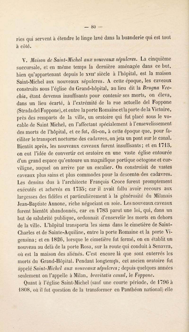 ri6s (jui sorvGiit à étciidrc l6 lingG lâvc dâiis lâ biiândcriG (^ui est tout à côté. V. liaison de Saint-Michel aux nouveaux sépulcres. La cinquième succursale, et en même temps la dernière aménagée dans ce but, bien qu’appartenant depuis le xvif siècle à l’hôpital, est la maison Saint-Michel aux nouveaux sépulcres. A cette époque, les caveaux construits sous l’église du Grand-hôpital, au lieu dit la Brugna Vec- chia, étant devenus insuffisants pour contenir ses morts, on éleva, dans un lieu écarté, à l’extrémité de la rue actuelle del Foppone (StradadelFoppone), et entre la porte Romaine et la porte delà Victoire, près des remparts de la ville, un oratoire qui fut placé sous le vo¬ cable de Saint Michel, en l’affectant spécialement à l’ensevelissement des morts de l’hôpital, et ce fut, dit-on, à cette époque que, pour fa¬ ciliter le transport nocturne des cadavres, on jeta un pont sur le canal. Bientôt après, les nouveaux caveaux furent insuffisants; et en 1713, on eut l’idée de convertir cet oratoire en une vaste église entourée d’un grand espace qu’entoure un magnifique portique octogone et cur¬ viligne, auquel on arrive par un escalier. On construisit de vastes caveaux plus sains et plus commodes pour la descente des cadavres. Les dessins dus à l’architecte François Croce furent promptement exécutés et achevés en 1735; car il avait fallu avoir recours aux largesses des fidèles et particulièrement à la générosité du Milanais Jean-Baptiste Annone, riche négociant en soie. Les nouveaux caveaux furent bientôt abandonnés, car en 1783 parut une loi, qui, dans un but de salubrité publique, ordonnait d’ensevelir les morts en dehors de la ville. L’hôpital transporta les siens dans le cimetière de Saint- Charles et de Sainte-Aquiline, entre la porte Romaine et la porte Vi- gensina; et en 1826, lorsque le cimetière fut fermé, on en établit un nouveau au delà de la porte Rosa, sur la route qui conduit à Senavra, où est la maison des aliénés. C’est encore là que sont enterrés les morts du Grand-Hôpital. Pendant longtemps, cet ancien oratoire fut appelé Saint-Michel aux nouveaux sépulcres ; depuis quelques années seulement on l’appelle à Milan, brevitatis causa, le Foppone. Quant à l’église Saint-Michel (sauf une courte période, de 1796 à 1808, où il fut question de la transformer en Panthéon national) elle