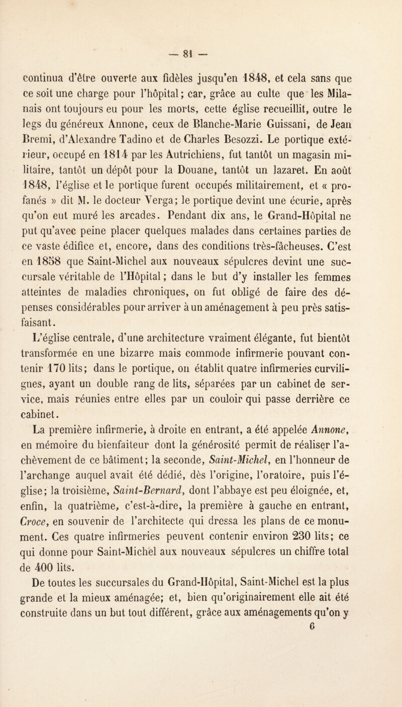continua d’être ouverte aux fidèles jusqu’en 1848, et cela sans que ce soit une charge pour l’hôpital ; car, grâce au culte que ’ les Mila¬ nais ont toujours eu pour les morts, cette église recueillit, outre le legs du généreux Ânnone, ceux de Blanche-Marie Guissani, de Jean Bremi, d’Alexandre Tadino et de Charles Besozzi. Le portique exté¬ rieur, occupé en 1814 par les Autrichiens, fut tantôt un magasin mi¬ litaire, tantôt un dépôt pour la Douane, tantôt un lazaret. En août 1848, l’église et le portique furent occupés militairement, et « pro¬ fanés » dit M. le docteur Verga; le portique devint une écurie, après qu’on eut muré les arcades. Pendant dix ans, le Grand-Hôpital ne put qu’avec peine placer quelques malades dans certaines parties de ce vaste édifice et, encore, dans des conditions très-fâcheuses. C’est en 1858 que Saint-Michel aux nouveaux sépulcres devint une suc¬ cursale véritable de l’Hôpital ; dans le but d’y installer les femmes atteintes de maladies chroniques, on fut obligé de faire des dé¬ penses considérables pour arriver à un aménagement à peu près satis¬ faisant . L’église centrale, d’une architecture vraiment élégante, fut bientôt transformée en une bizarre mais commode infirmerie pouvant con¬ tenir 170 lits; dans le portique, on établit quatre infirmeries curvili¬ gnes, ayant un double rang de lits, séparées par un cabinet de ser¬ vice, mais réunies entre elles par un couloir qui passe derrière ce cabinet. La première infirmerie, à droite en entrant, a été appelée Annone, en mémoire du bienfaiteur dont la générosité permit de réaliser l’a¬ chèvement de ce bâtiment; la seconde, Saint-Michel, en l’honneur de l’archange auquel avait été dédié, dès l’origine, l’oratoire, puis l’é¬ glise; la troisième, Saint-Bernard, dont l’abbaye est peu éloignée, et, enfin, la quatrième, c’est-à-dire, la première à gauche en entrant, Croce, en souvenir de l’architecte qui dressa les plans de ce monu¬ ment. Ces quatre infirmeries peuvent contenir environ 230 lits; ce qui donne pour Saint-Michel aux nouveaux sépulcres un chiffre total de 400 lits. De toutes les succursales du Grand-Hôpital, Saint-Michel est la plus grande et la mieux aménagée; et, bien qu’originairement elle ait été construite dans un but tout différent, grâce aux aménagements qu’on y 6