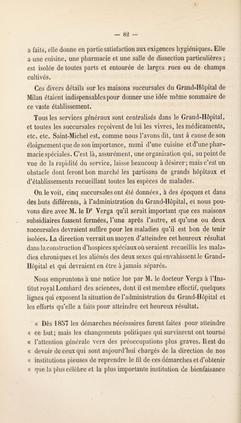 — 8^2 — a faits, elle donne en partie satisfaction aux exigences hygiéniques. Elle a une cuisine, une pharmacie et une salle de dissection particulières ; est isolée de toutes parts et entourée de larges rues ou de champs cultivés. Ces divers détails sur les maisons succursales du Grand-Hôpital de Milan étaient indispensables pour donner une idée même sommaire de ce vaste établissement. Tous les services généraux sont centralisés dans le Grand-Hôpital, et toutes les succursales reçoivent de lui les vivres, les médicaments, etc. etc. Saint-Michel est, comme nous Tavonsdit, tant à cause de son éloignement que de son importance, muni d’une cuisine et d’une phar¬ macie spéciales. C’est là, assurément, une organisation qui, au point de vue de la rapidité du service, laisse beaucoup à désirer ; mais c’est un obstacle dont feront bon marché les partisans de grands hôpitaux et d’établissements recueillant toutes les espèces de malades. On le voit, cinq succursales ont été données, à des époques et dans des buts différents, à l’administration du Grand-Hôpital, et nous pou¬ vons dire avec M. le D** Verga qu’il serait important que ces maisons subsidiaires fussent fermées, l’une après l’autre, et qu’une ou deux succursales devraient suffire pour les maladies qu’il est bon de tenir isolées. La direction verrait un moyen d’atteindre cet heureux résultat dans la construction d’hospices spéciaux où seraient recueillis les mala¬ dies chroniques et les aliénés des deux sexes qui envahissent le Grand- Hôpital et qui devraient en être à jamais séparés. Nous empruntons à une notice lue par M. le docteur Verga à l’Ins¬ titut royal Lombard des sciences, dont il est membre effectif, quelques lignes qui exposent la situation de l’administration du Grand-Hôpital et les efforts qu’elle a faits pour atteindre cet heureux résultat. ■ « Dès 1857 les démarches nécéssaires furent faites pour atteindre (( ce but ; mais les changements politiques qui survinrent ont tourné (( l’attention générale vers des préoccupations plus graves. Il est du cc devoir de ceux qui sont aujourd’hui chargés de la direction de nos (( institutions pieuses de reprendre le fil de ces démarches et d’obtenir « que la plus célèbre et la plus importante institution de bienfaisance