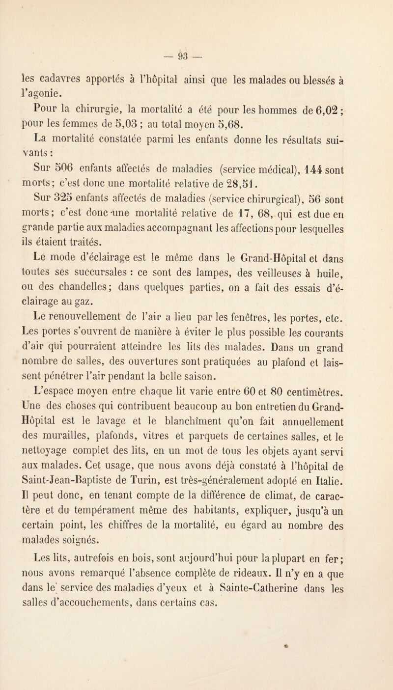 les cadavres apportés à Fhôpital ainsi que les malades ou blessés à Fagonie. Pour la chirurgie, la mortalité a été pour les hommes de 6,02 ; pour les femmes de 5,03 ; au total moyen 5,68. La mortalité constatée parmi les enfants donne les résultats sui¬ vants : Sur 506 enfants affectés de maladies (service médical), 144 sont morts ; c’est donc une mortalité relative de 28,51. Sur 325 enfants affectés de maladies (service chirurgical), 56 sont morts; c’est donc'une mortalité relative de 17, 68, qui est due en grande partie aux maladies accompagnant les affections pour lesquelles ils étaient traités. Le mode d’éclairage est le même dans le Grand-Hôpital et dans toutes ses succursales : ce sont des lampes, des veilleuses à huile, ou des chandelles; dans quelques parties, on a fait des essais d’é¬ clairage au gaz. Le renouvellement de l’air a lieu par les fenêtres, les portes, etc. Les portes s’ouvrent de manière à éviter le plus possible les courants d’air qui pourraient atteindre les lits des malades. Dans un grand nombre de salles, des ouvertures sont pratiquées au plafond et lais¬ sent pénétrer l’air pendant la belle saison. L’espace moyen entre chaque lit varie entre 60 et 80 centimètres. Une des choses qui contribuent beaucoup au bon entretien du Grand- Hôpital est le lavage et le blanchiment qu’on fait annuellement des murailles, plafonds, vitres et parquets de certaines salles, et le nettoyage complet des lits, en un mot de tous les objets ayant servi aux malades. Cet usage, que nous avons déjà constaté à l’hôpital de Saint-Jean-Baptiste de Turin, est très-généralement adopté en Italie. Il peut donc, en tenant compte de la différence de climat, de carac¬ tère et du tempérament même des habitants, expliquer, jusqu’à un certain point, les chiffres de la mortalité, eu égard au nombre des malades soignés. Les lits, autrefois en bois, sont aujourd’hui pour la plupart en fer; nous avons remarqué l’absence complète de rideaux. Il n’y en a que dans le’ service des maladies d’yeux et à Sainte-Catherine dans les salles d’accouchements, dans certains cas.