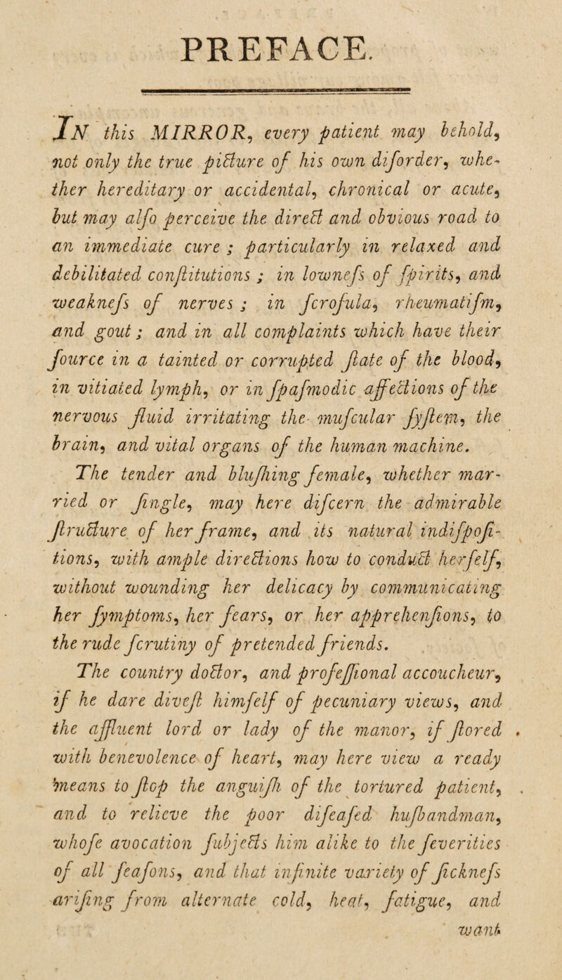 In this MIRROR, every patient may behold, not only the true picture of his own diforder, whe- ther hereditary or accidental, chronical or acute, but may alfo perceive the direCl and obvious road to an immediate cure ; particularly in relaxed and debilitated conjlitutions ; in lownefs of fpirits, weaknefs of nerves ; in fcrofula, rheumatifm7 and gout; and in all complaints which have their fource in a tainted or corrupted fate of the blood, zft vitiated lymph, or m fpafmodic affections of the nervous fuid irritating the- mufcular fyfem? the brain, vital organs of the human machine. The tender and blufiing female, zohether mar¬ ried or f ugle, mtf/y Aero difcern the admirable fruclure of her frame, and its natural mdifpof- ^’oft5, with ample directions how to conduit herfelf, without wounding her delicacy by communicating her fymptoms, her fears, or her apprehenfons, to the rude fcimtiny of pretended friends. The country doCtor, and profeftonal accoucheur, if he dare divef himfelf of pecuniary views, and the affluent lord or lady of the 'manor, if fored » with benevolence of heart, may here view a ready 'means to Jhp the anguijh of the tortured patient, and to relieve the poor difeafed hufbandman, whofe avocation fubjells him alike to the feverities of all feafons, arid that infinite variety of f chiefs arifng from alternate cold, heat, fatigue, and want*