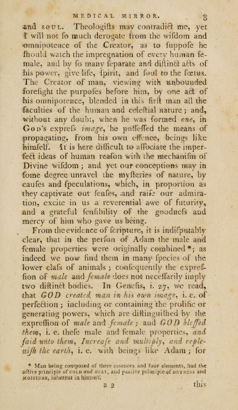 3md S0RL. Theologifts may contradiB me, yet i' will not To much derogate from the wifdom and omnipotence of the Creator, as to fuppofe lie fhould watch the impregnation of every human fe¬ male, and by fo many feparate and dijtinB aBs of his power, give life, fpirit, and foul to the foetus. The Creator of man, viewing with unbounded forefight the purpofes before him, by one aB of •his omnipotence, blended in this hr ft man all the faculties of the human and ctdeftial nature; and, without any doubt, when he was formed one, in God’s exp refs image, he po defied the means of propagating, from his own effcnce, beings like himfelf. ft is here difficult to a {foci ate the imper- feB ideas of human reafon with the mechanifm of Divine wifdom ; and yet our conceptions may in Come degree unravel the myfteries of nature, by caufes and Speculations, which, in proportion as they captivate our fenfes, .and raife our admira¬ tion, excite in us a reverential awe of futurity, and a grateful fenfibility or the goodnefs and mercy of him who gave us being. From the evidence of Scripture, it is indifputably clear, that in the perfon of Adam the male and female properties were originally combined *; as indeed we now find them in many fpecies of the lower elafs of animals ; confequently the expref- fion of male and female does not neceffarily imply two diffinB bodies. In Genefis, i. 27, we read, that GOD created man in his own image, he. of perfeBion ; including or containing the prolific or generating powers, which are diRinguifhed by the expreffion of male and female; and GOD hlcjjed them, i. e. thefe male and female properties, and (aid unto them, Increaje and multiply, and reple- niffi the earthy i. e. with beings like Adam; for * Man being composed of three essences and four elements, had the a<Rive principle of coi,d and iieat, and passive principle of .dryness and jsojSTiutEj iniierent in himself. 0 25 this