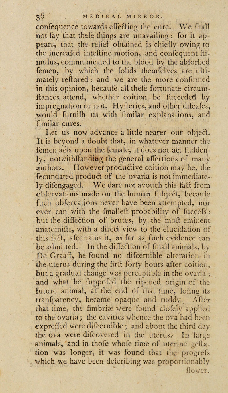 confequence towards effecting the cure. We fhall not fay that thefe things are unavailing; for it ap¬ pears, that the relief obtained is chiefly owing to the increafed inteftine motion, and confequent fti- mulus, communicated to the blood by the abforbed femen, by which the folids themfelves are ulti¬ mately reftored : and we are the more confirmed in this opinion, becaufe all thefe fortunate circum- ftances attend, whether coition be fucceded by impregnation or not. Hyflerics, and other difeafes, would furnifh us with fimilar explanations, and fimilar cures. Let us now advance a little nearer our object. It is beyond a doubt that, in whatever manner the femen acts upon the female, it does not act fudden- ly, notwithftanding the general affertions of many authors. However productive coition may be, the fecundated product of the ovaria is not immediate¬ ly difengaged. We dare not avouch this faft from obfervations made on the human fubjeft, becaufe fucli obfervations never have been attempted, nor ever can with the fmalleft probability of fuccefs: but the diffeftion of brutes, by the moft eminent anatomifts, with a direct view to the elucidation of this fact, afcertains it, as far as^ fuch evidence can be admitted. In the diffebtion of fmall animals, by De Graaff, he found no difcernible alteration in the uterus during the firft forty hours after coition, but a gradual change was perceptible in the ovaria ; and what he fuppofed the ripened origin of the future animal, at the end of that time, lofing its tranfparency, became opaque and ruddy. After that time, the fimbriae vrerc found clofely applied to the ovaria; the cavities whence the ova had been expreffed were difcernible; and about the third day the ova were difcovered in the uterus.- In large animals, and in thofe whofe time of uterine <mfla- tion was longer, it v/as found that the progrefs which we have been deferibing w7as proportionably flower.