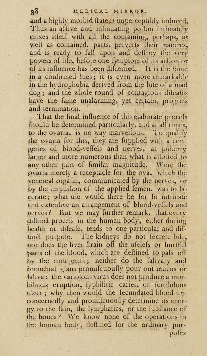 and a highly morbid ftate,is imperceptibly induced. Thus an aclive and infmuating ppifon intimately mixes itfelf with all the containing, perhaps, as well as contained, parts, perverts their natures, and is ready to fall upon and deftroy the very powers of life, before one fymptom of its action or of its influence has been difcerned. It is the fame in a confirmed lues; it is even more remarkable in the hydrophobia derived from the bite of a mad dog; and the whole round of contagious difeafe.s have the fame unalarming, yet certain, progrefs and termination. That the final influence of this elaborate procefs fliould be determined particularly, and at all times, to the ovaria, is no way marvellous. To qualify the ovaria for this, they are fupplied with a con¬ geries of blood-veffels and nerves, at puberty larger and more numerous than what is allotted to any other part of fimilar magnitude. Were the ovaria merely a receptacle for the ova, which the venereal orgafm, communicated by the nerves, or by the impulhon of the applied femen, was to la¬ cerate; what ufe would there be for fo intricate and extendve an arrangement of blood-veffels and nerves ? But we may further remark, that every diftinft procefs in the human body, either during health or difeafe, tends to one particular and dif- tinft purpofe. The kidneys do not feCrete bile, nor does the liver (train oft the ufelefs or hurtful parts of the blood, which are deftined to pafs off by the emulgents; neither do the falivary and bronchial glans promifcuoufly pour out mucus or faliva : the variolous virus does not produce a mor- bilious eruption, fyphilitic caries, on fcrcfulous ulcer; why then would the fecundated blood un¬ concernedly and promifcuoufly determine its ener¬ gy to the fkin, the lymphatics, or the fubftance of the bones ? We know none of the operations in the human body, deftined for the ordinary pur- pofes