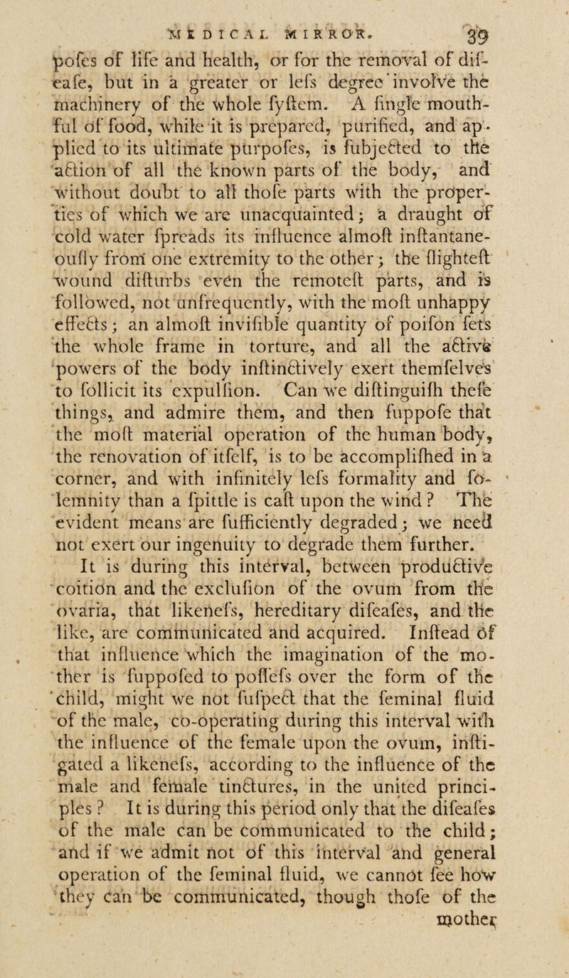 pofes of life and health, or for the removal of dif- eafe, but in a greater or lefs degree’involve the machinery of the whole fyftem. A fijngle mouth¬ ful of food, while it is prepared, purified, and ap¬ plied to its ultimate purpofes, is fubjefled to the aftion of all the known parts of the body, and without doubt to all thofe parts with the proper¬ ties of which we are unacquainted; a draught of cold water fpreads its influence almoft inftantane- oufly from one extremity to the other; the flighteft wound difturbs even the remoteft parts, and is followed, not unfrequently, with the moft unhappy effefls; an almoft invifibie quantity of poifon fets the whole frame in torture, and all the active powers of the body inftinflively exert themfelves to follicit its cxpullion. Can we diftinguifh thefe things, and admire them, and then fuppofe that the moft material operation of the human body, the renovation of itfelf, is to be accomplifhed in 'a corner, and with infinitely lefs formality and fo~ lemnity than a fpittle is caft upon the wind P The evident means are fufficiently degraded; we need not exert our ingenuity to degrade them further. It is during this interval, between produ&ive coition and the exclufion of the ovum from the ovaria, that likeriefs, hereditary difeafes, and the like, are communicated and acquired. Inftead Of that influence which the imagination of the mo¬ ther is fuppofed to poffefs over the form of the child, might we not fufpeft that the feminal fluid of the male, co-operating during this interval with the influence of the female upon the ovum, infti- gated a likenefs, according to the influence of the male and female tinftures, in the united princi¬ ples ? It is during this period only that the difeafes of the male can be communicated to the child; and if we admit not of this interval and general operation of the feminal fluid, we cannot fee how they can be communicated, though thofe of the mother