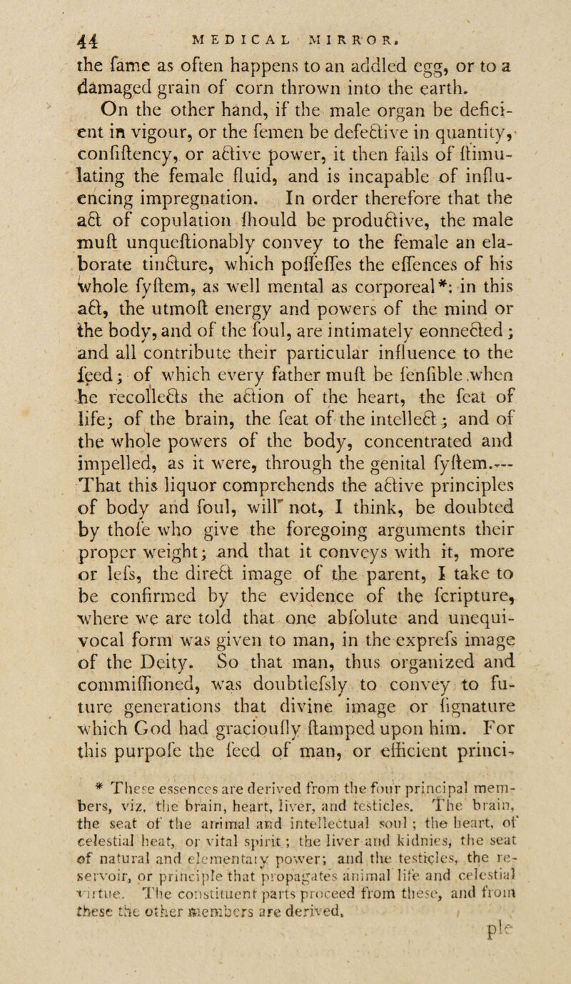 the fame as often happens to an addled egg, or to a damaged grain of corn thrown into the earth. On the other hand, if the male organ be defici¬ ent in vigour, or the femen be defective in quantity, confiftency, or active power, it then fails of Simu¬ lating the female fluid, and is incapable of influ¬ encing impregnation. In order therefore that the act of copulation fhould be productive, the male muft unqueftionably convey to the female an ela¬ borate tinClure, which poffeffes the effences of his Whole fyltem, as well mental as corporeal*: in this aCl, the utmoft energy and powers of the mind or the body, and of the foul, are intimately connected ; and all contribute their particular influence to the Feed; of which every father muft be fenfible .when he recolleCts the aCtion of the heart, the feat of life; of the brain, the feat of the intellect; and of the whole powers of the body, concentrated and impelled, as it were, through the genital fyftem.— That this liquor comprehends the aCtive principles of body and foul, will not, I think, be doubted by thole who give the foregoing arguments their proper weight; and that it conveys with it, more or lefs, the direCt image of the parent, I take to be confirmed by the evidence of the feripture, where we are told that one abfolute and unequi¬ vocal form was given to man, in the exprefs image of the Deity. So that man, thus organized and commiflioned, was doubtiefsly to convey to fu¬ ture generations that divine image or fignature which God had gracioufly (lamped upon him. For this purpofe the feed of man, or efficient princi- * These essences are derived from the four principal mem¬ bers, viz, the brain, heart, liver, and testicles. The brain, the seat of the airimal and intellectual soul ; the heart, of celestial heat, or vital spirit; the liver and kidnies, the seat of natural and elementaly power; and the testicles, the re¬ servoir, or principle that propagates animal life and celestial virtue. The constituent parts proceed from these, and from these the other members are derived.