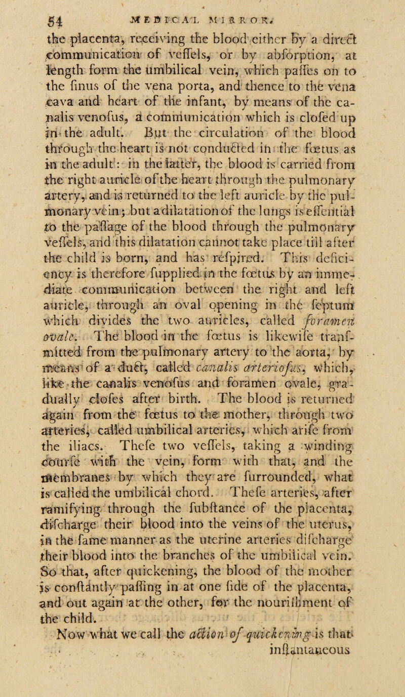 the piacenfe, receiving the blood either by a direct communication of vefiels, or by abforption, at length form the umbilical vein, which palfes on to the finus of the vena porta, and thence to the vena cava and heart of the infant, by means of the ca¬ nal is venofus, a communication which is clofed up imthe adult. But the circulation of the blood through the heart is not conducted in the foetus as in the adult1: in the latter, the blood is carried from the right auricle of the heart through the pulmonary artery, and is returned to the left auricle by the pul¬ monary vein; but adilatationof the lungs is eiTential to the pa’flage of the blood through the pulmonary vefiels, arid this dilatation cannot take place till after the child is born, and has refpjred. This defici¬ ency is therefore fupplied in the foetus by an imme¬ diate communication between the right and left auricle, through an oval opening in the feptum which divides the two auricles, called foramen ovale.. The blood in the foetus is hkewife trapf- nhtted from the pulmonary artery to the aorta, by means of a dubi, called canahs arteriojus, which, like the canalis venofus and foramen ovale, gra¬ dually elofes after birth. The blood is returned again from the foetus to the mother, through two arteries* called umbilical arteries, which arife from the iliacs. Thefe two vefTels, taking a winding coiirfe with the vein, form with that, and the membranes by which they are furrounded, what is called the umbilical chord. Thefe arteries, after ramifying through the fubftance of the placenta, difeharge their blood into the veins of the uterus, in the fame manner as the uterine arteries difeharge their blood into the branches of the umbilical vein. So that, after quickening, the blood of the mother is conftstntlv palling in at one fide of the placenta, and out again at the other, for the nouriihment of the child. Now what we call the action of quickening is that . • . . , : inffantaucous