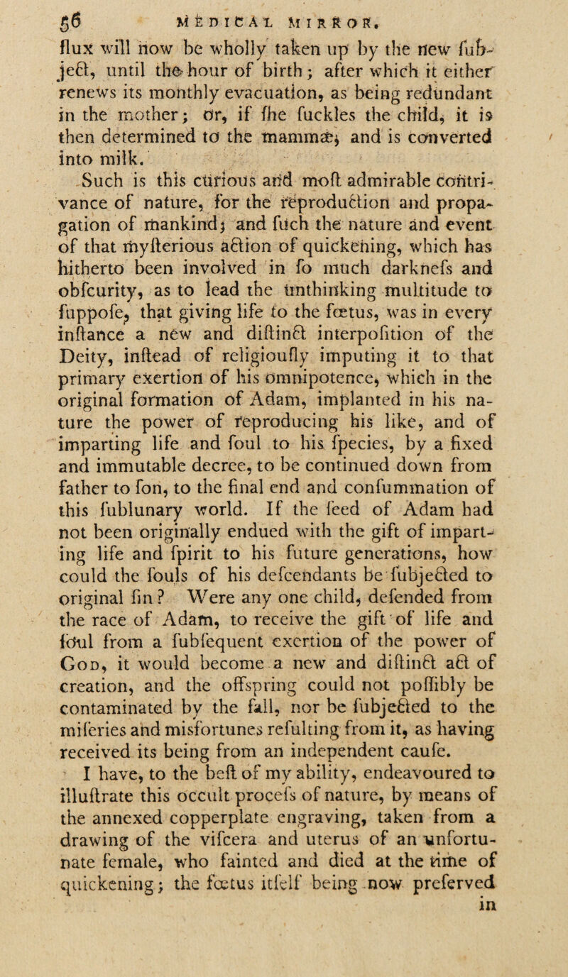 flux will now be wholly taken up by the new fub~ jeft, until th#hour of birth; after which it either renews its monthly evacuation, as being redundant in the mother; Or, if fhe fuckles the child, it is then determined to the mamma?* and is converted into milk. Such is this curious and mofl admirable contri¬ vance of nature, for the reproduction and propa¬ gation of mankind; and fdch the nature and event of that myfterious aCtion of quickening, which has hitherto been involved in fo much darknefs and obfeurity, as to lead the unthinking multitude to fuppofe? that giving life to the foetus, was in every infiance a new and diftinCt interpofition of the Deity, inftead of religioufly imputing it to that primary exertion of his omnipotence, which in the original formation of Adam, implanted in his na¬ ture the power of reproducing his like, and of imparting life and foul to his fpecies, by a fixed and immutable decree, to be continued down from father to fon, to the final end and confummation of this fublunary world. If the feed of Adam had not been originally endued with the gift of impart¬ ing life and fpirit to his future generations, how could the fouls of his defendants be fubjeCled to original fin ? Were any one child, defended from the race of Adam, to receive the gift of life and fbul from a fubfequent exertion of the power of God, it would become a new and diflinCl ad of creation, and the offspring could not poffibly be contaminated by the fall, nor be fubje&ed to the mileries and misfortunes refulting from it, as having received its being from an independent caufe. I have, to the beft of my ability, endeavoured to illuflrate this occult procefs of nature, by means of the annexed copperplate engraving, taken from a drawing of the vifeera and uterus of an unfortu¬ nate female, who fainted and died at the time of quickening; the foetus itfelf being now preferved