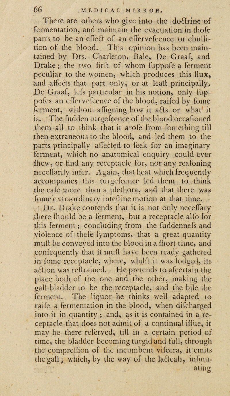 There are others who give into the dodlrine of fermentation, and maintain the evacuation in thofe parts to be an effedl of an effervefcence or ebulli¬ tion of the blood. This opinion has been main¬ tained by Drs. Charleton, Bale, De Graaf, and Drake; the two firft of whom fuppofe a ferment peculiar to the women, which produces this flux, and affedts that part only, or at lead principally. De Graaf, lefs particular in his notion, only fup- pofes an effervefcence of the blood, raifed by fome ferment, without affigning how it adls or what it is. The fudden turgefcence of the blood occafioned them all to think that it arofe from fomething till then extraneous to the blood, and led them to the parts principally affedled to feek for an imaginary ferment, which no anatomical enquiry could ever fhew, or find any receptacle for, nor any reafoning neceffarily infer. Again, that heat which frequently accompanies this turgefcence led them to think the cafe more than a plethora, and that there was fome extraordinary inteftine motion at that time. Dr. Drake contends that it is not only neceffary there fhould be a ferment, but a receptacle alfo for this ferment; concluding from the fuddennefs and violence of thefe fymptoms, that a great quantity mud be conveyed into the blood in a fhort time, and confequently that it muff have been ready gathered in fome receptacle, where, whilft it was lodged, its addon was reffrained. He pretends to afeertain the place both of the one and the other, making the gall-bladder to be the receptacle, and the bile the ferment. The liquor he thinks well adapted to raife a fermentation in the blood, when difeharged into it in quantity; and, as it is contained in a re¬ ceptacle that does not admit of a continual iffue, it may be there referved, till in a certain period of time, the bladder becoming turgid and full, through the compreffion of the incumbent vifeera, it emits the gall; which, by the way of the ladteals, infinu- “ ating