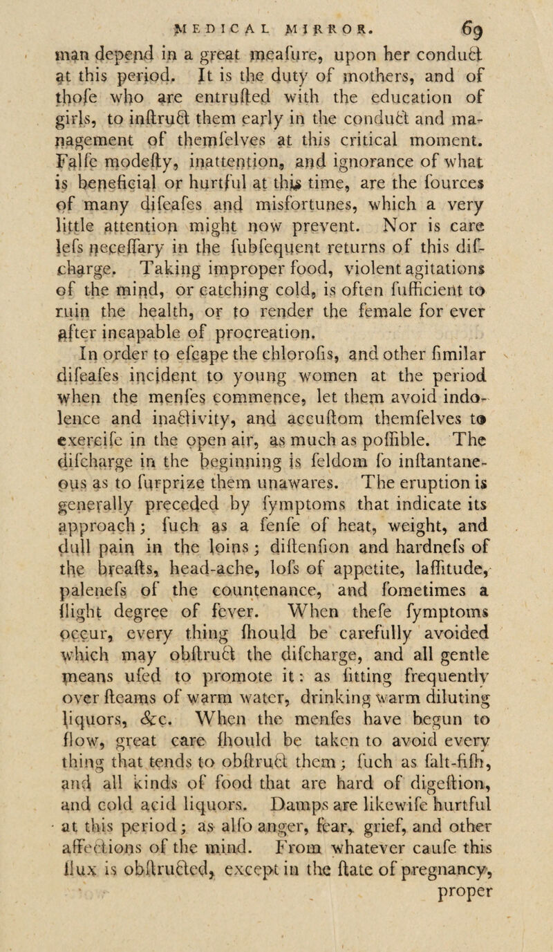 man depend in a great meafure, upon her conduct «it this period. It is the duty of mothers, and of thofe who are entrufted with the education of girls, to inRrufl them early in the conduct and ma¬ nagement of themfelves at this critical moment. Falfe modefty, inattention, and ignorance of what is beneficial or hurtful at thi$ time, are the fourees of many difeafes and misfortunes, which a very little attention might now prevent. Nor is care lefs neceffary in the fubfequent returns of this dif¬ charge. Taking improper food, violent agitations of the miqd, or catching cold, is often fufficient to ruin the health, or to render the female for ever after incapable of procreation. In order to efeape the chlorofis, and other fimilar difeafes incident to young women at the period when the menfes commence, let them avoid indo¬ lence and inactivity, and accuRom themfelves to exercife in the open air, as much as poffible. The difcharge in the beginning is feldom fo inRantane- pus as to fnrprize them unawares. The eruption is generally preceded by fymptoms that indicate its approach; fuch as a fenfe of heat, weight, and dull pain in the loins; diltenfion and hardnefs of the breads, head-ache, lofs of appetite, laflitude, palenefs of the countenance, and fometimes a flight degree of fever. When thefe fymptoms occur, every thing fhould be carefully avoided which may obRruft the difcharge, and all gentle means ufed to promote it: as fitting frequently over fleams of warm water, drinking warm diluting hquors, Scc. When the menfes have begun to flow, great care fhould be taken to avoid every thing that tends to ob (tract them; fuch as falt-filh, and all kinds of food that are hard of digeflion, and cold acid liquors. Damps are likewife hurtful - at this period; as alfo anger, fear,, grief, and other affections of the mind. From whatever caufe this ilux is obRru&ed, except in the Rate of pregnancy, proper