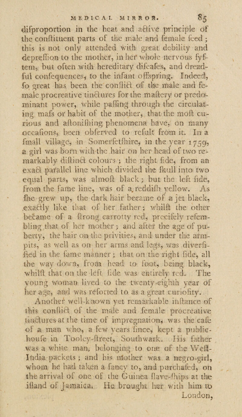 disproportion in the heat and aftive principle of the conftituent parts of the male and female feed ; this is not only attended with great debility and deprehion to the mother, in her whole nervous fyf- tem, but often with hereditary difeafes, and dread¬ ful confequences, to the infant offspring. Indeed, fo meat has been the con0iff of the male and fe- . ry male procreative tiriBures for the maftery or predo¬ minant power, while palling through the circulat¬ ing mafs or habit of the mother, that the moil cu- nous and affonilhing phenomena have, on many occafions, been obferved to refult from it. In a fmall village, in Somerfetihire, in the year 1759, a girl was born with the hair on her head of two re¬ markably diftincf colours ; the right fide, from an exaB parallel line which divided the fknll into two equal parts, was alrnoft black; but the left fide, from the fame line, was of a, reddiih yellow. As ihe grew up, the dark hair became of a jet black, exaBly like that of her father; whilft the other became of a ftrong carrotty red, precifely refem- bling that of her mother; and after the age of pu¬ berty, the hair on the privities, and under the arm¬ pits, as well as on her arms and legs., was di.verfi- fied in the fame manner; that on the right fide, all the way down, from head to foot, being black, whilff that on the left fide was entirely red. The young woman lived to the twenty-eighth year of her age, and was re for ted to as a great curlofity. Another well-known yet remarkable inftance of this confliB of the male and female procreative tinctures at the time of impregnation, was the cafe of a man who, a few years fmcc, kept a public- houfe in Tooley-ftreet, Southwark. His father was a white man, belonging to one of the Weff- India packets; and his nlother was a negro-girl, whom he had taken a fancy to, and purchafcd, on the arrival of one of the Guinea flave-fhtps at the Aland of Jamaica* He. brought her with him to London,