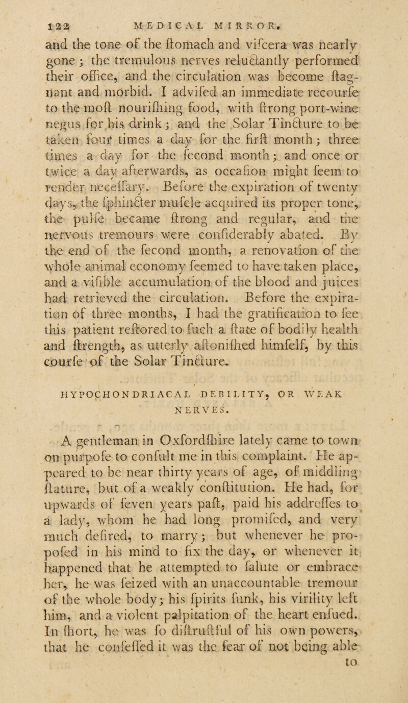 and the tone of the ftomach and vifcera was nearly gone ; the tremulous nerves reluctantly performed their office, and the circulation was become ftag- nant and morbid. I advifed an immediate recourfe to the molt nourifhing food, with ftrong port-wine negus for his drink; and the Solar TinCfure to be taken four times a day for the fir ft month; three times a day for the fecond month; and once or twice a dav afterwards, as occafion might feem to render neceffiiry. Before the expiration of twenty days, the fphinfler mufcle acquired its proper tone, the pulfe became ftrong and regular, and the nervous tremours were confiderably abated. By the end of the fecond month, a renovation of the whole animal economy feemed to have taken place, and a vifible accumulation of the blood and juices had retrieved the circulation. Before the expira¬ tion of three months, I had the gratification to lee this patient reftored to fuch a date of bodily health and ftrength, as utterly aft@nilh.ed himfelf, by this courfe of the Solar Tinfture. HYPOCHONDRIACAL DEBILITY, OR WEAK NERVES. j‘v <■*> • A gentleman in Oxford fibre lately came to town on purpofe to confult me in this complaint. He ap¬ peared to be near thirty years of age, of middling ftature, but of a weakly conflitution. He had, for upwards of feven years paft, paid his addrcffes to a lady, whom he had long promifed, and very much defired, to marry; but whenever he pro- pofed in his mind to fix the day, or whenever it happened that he attempted to falute or embrace her, he was feized with an unaccountable tremour of the whole body; bis fpirits funk, his virility left him, and a violent palpitation of the heart enfued. In fhort, he was fo diftruftful of his own powers, that he corbelled it was the fear of not being able to