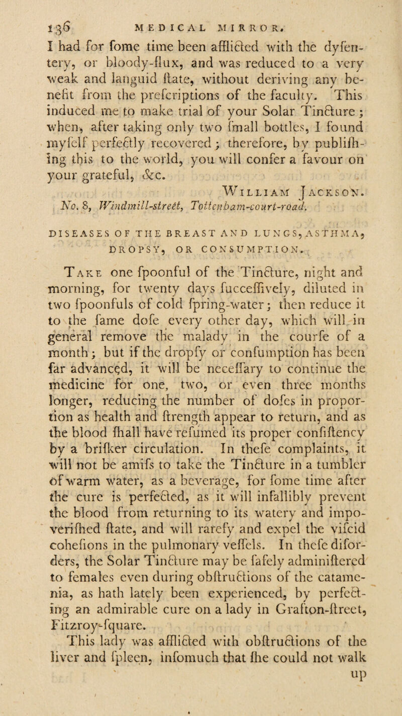 I had for fome time been afflifted with the dyfen- tery, or bloody-flux, and was reduced to a very weak and languid Hate, without deriving any be¬ nefit from the preferiptions of the faculty. This induced me to make trial of your Solar Tinfture; when, after taking only two fmall bottles, I found myfelf perfeftly recovered; therefore, by publifh- ing this to the world, you will confer a favour on your grateful, &c. William Jack sox. No. 8, Windmill-sired, Tottenham-court-road. DISEASES OF THE BREAST AND LUNGS, ASTHMA, DROPSY, OR CONSUMPTION. Take one fpoonful of the Tinfture, night and morning, for twenty days fucceffively, diluted in two fpoonfuls of cold fpring-water; then reduce it to the lame dofe every other day, which will in general remove the malady in the courfe of a month ; but if the dropfy or confumption has been far advanced, it will be necelfary to continue the medicine for one, two, or even three months longer, reducing the number of dofes in propor¬ tion as health and ftrength appear to return, and as the blood fhall have refumed its proper confiflency by a brifker circulation. In thefe complaints, it will not be amifs to take the Tinfture in a tumbler of warm water, as a beverage, for fome time after the cure is perfected, as it will infallibly prevent the blood from returning to its watery and impo- verifhed Hate, and will rarefy and expel the vifcid cohefions in the pulmonary vefiels. In thefe difor- ders, the Solar Tinfiture may be fafely adminiftered to females even during obllruftions of the catame¬ nia, as hath lately been experienced, by perfeft- ing an admirable cure on a lady in Grafton-llreet, FitzroyTquare. This lady was afflicted with obllruftions of the liver and fpleen, infomuch that the could not walk up