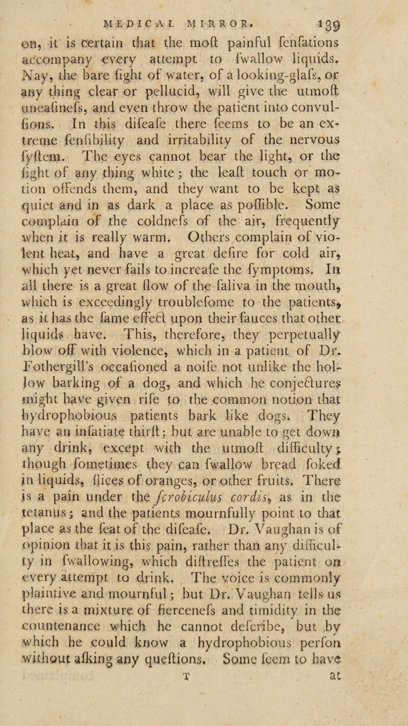 on, it is certain that the moft painful fenfations accompany every attempt to fwallow liquids. Nay, the bare light of water, of a looking-glafs, or any thing clear or pellucid, will give the utmoft uneadnefs, and even throw the patient into convul- bons. In this difeafe there feems to be an ex¬ treme fenfibility and irritability of the nervous fydem. The eyes cannot bear the light, or the light of any thing white; the lead touch or mo¬ tion offends them, and they want to be kept as quiet and in as dark a place as poffible. Some complain of the coldnefs of the air, frequently when it is really warm. Others complain of vio¬ lent heat, and have a great defire for cold air, which yet never fails to increafe the fymptoms. In all there is a great flow of the faliva in the mouth, which is exceedingly troublefome to the patients, as it has the fame effeCt upon their fauces that other liquids have. This, therefore, they perpetually blow off with violence, which in a patient of Dr. Fothergilfs occalioned a noife not unlike the hol¬ low barking of a dog, and which he conjectures might have given rife to the common notion that hydrophobious patients bark like dogs. They have an infatiate third; but are unable to get down any drink, except with the utmod difficulty; though fometimes they can fwallow bread foked in liquids, dices of oranges, or other fruits. There is a pain under the fcrobiculus cordis, as in the tetanus; and the patients mournfully point to that place as the feat of the difeafe. Dr. Vaughan is of opinion that it is this pain, rather than any difficul¬ ty in (wallowing, which didreffes the patient on every attempt to drink. The voice is commonly plaintive and mournful; but Dr. Vaughan tells us there is a mixture of fiercenefs and timidity in the countenance which he cannot deferibe, but by which he could know a hydrophobious perfon without afking any quedions. Some feem to have t . at