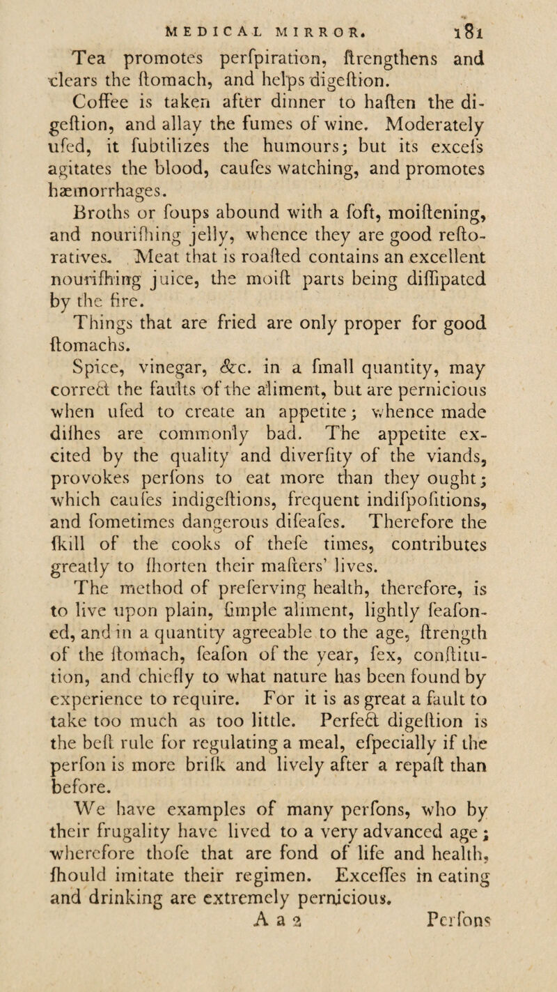 Tea promotes perfpiration, ftrengthens and clears the ftomach, and helps digeftion. Coffee is taken after dinner to haften the di¬ geftion, and allay the fumes of wine. Moderately ufed, it fubtilizes the humours; but its excels agitates the blood, caufes watching, and promotes haemorrhages. Broths or foups abound with a foft, moiftening, and nourilhing jelly, whence they are good refto- ratives. Meat that is roalted contains an excellent nourilhing juice, the moilt parts being diffipatcd by the fire. Things that are fried are only proper for good ftomachs. Spice, vinegar, &c. in a fmall quantity, may correct the faults of the aliment, but are pernicious when ufed to create an appetite; whence made dilhes are commonly bad. The appetite ex¬ cited by the quality and diverfity of the viands, provokes perfons to eat more than they ought; which caufes indigeftions, frequent indifpofitions, and fometimes dangerous difeafes. Therefore the (kill of the cooks of thefe times, contributes greatly to fhorten their mailers’ lives. The method of preferring health, therefore, is to live upon plain, Ample aliment, lightly feafon- ed, and m a quantity agreeable to the age, llrength of the llomach, feafon of the year, fex, conftitu- tion, and chiefly to what nature has been found by experience to require. For it is as great a fault to take too much as too little. Perfect digeilion is the bell rule for regulating a meal, efpecially if the perfon is more brilk and lively after a repall than before. We have examples of many perfons, who by their frugality have lived to a very advanced age ; wherefore thofe that are fond of life and health, (hould imitate their regimen. Exceffes in eating and drinking are extremely pernicious. A a 2 Perfons