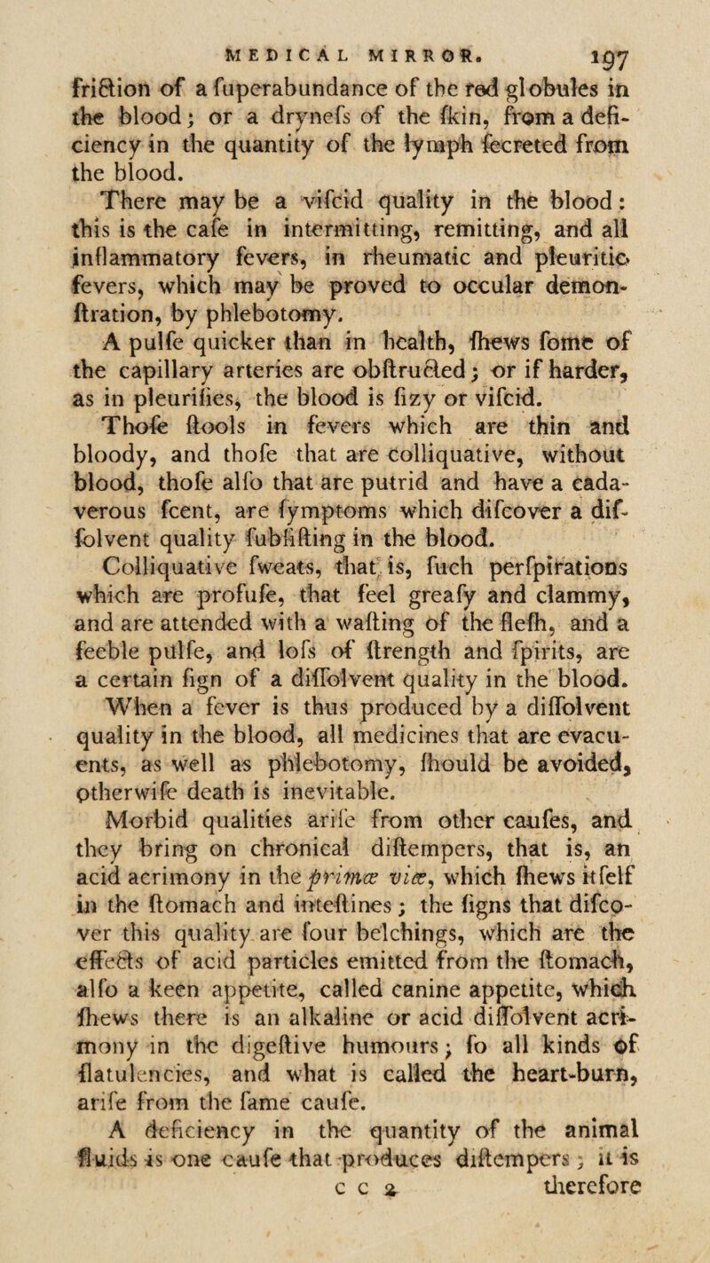 fri&ion of a fuperabundance of the fed globules in the blood; or a drynefs of the fkin, from a defi¬ ciency in the quantity of the lymph fecreted from the blood. There may be a vifcid quality in the blood: this is the cafe in intermitting, remitting, and all inflammatory fevers, in rheumatic and pfeuritio fevers, which may be proved to occular demon- ftration, by phlebotomy. A pulfe quicker than in health, fhews fome of the capillary arteries are obftrucled; or if harder, as in pleurifies, the blood is fizy or vifcid. Thole (tools in fevers which are thin and bloody, and thofe that are colliquative, without blood, thofe alfo that are putrid and have a eada- verous fcent, are fymptoms which difcover a dif- fblvent quality fubfifting in the blood. Colliquative fweats, that is, fuch perforations which are profufe, that feel greafy and clammy, and are attended with a wafting of the fiefti, and a feeble pulfe, and lofs of' ftrength and fpirits, are a certain fign of a diftblvent quality in the blood. When a fever is thus produced by a diftblvent quality in the blood, all medicines that are evacu- ents, as well as phlebotomy, (hould be avoided, ptherwife death is inevitable. Morbid qualities arife from other caufes, and they bring on chronical diftempers, that is, an acid acrimony in the prince vice, which fhews iifelf in the ftomach and inteftines; the figns that difco¬ ver this quality are four belchings, which are the effects of acid particles emitted from the ftomach, alfo a keen appetite, called canine appetite, which fhews there is an alkaline or acid diftblvent acri¬ mony in the digeftive humours; fo all kinds Of flatulencies, and what is called the heart-burn, arife from the fame caufe. A deficiency in the quantity of the animal ftuids is one caufe that-produces diftempers; u is c c % therefore