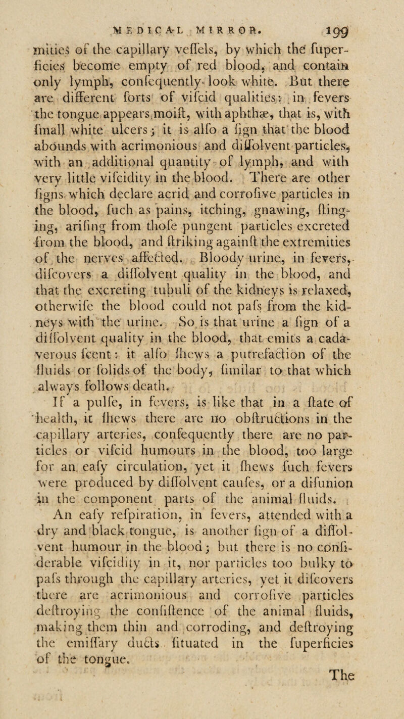 mities of the capillary veffels, by which the fuper- ficies become empty of red blood, and contain only lymph, confequently look white. But there are different forts of vifcid qualitiesin fevers the tongue appears moifl, with aphthae, that is, with (mall white ulcers; it is alfo a fign that the blood abounds with acrimonious and diffolvent particles, with an additional quantity of lymph, and with very little vifcidity in the blood. There are other figns which declare acrid and corrofive particles in the blood, fuch as pains, itching, gnawing, fling¬ ing, arifing from thofe pungent particles excreted from the blood, and bribing againft the extremities of the nerves alluded. Bloody urine, in fevers,- difeovers a diffolvent quality in the blood, and that the excreting tubuli of the kidneys is relaxed, otherwife the blood could not pafs from the kid¬ neys with the urine. So is that urine a fign of a diffolvent quality in the blood, that emits a cada¬ verous feent; it alfo fhews a putrefadion of the fluids or folids of the body, fimilar to that which always follows death. If a pulfe, in fevers, is like that in a bate of 'health, it fhews there are no obbrudions in the capillary arteries, confequently there are no par¬ ticles or vifcid humours in the blood, too large for an eafy circulation, yet it fhews fuch fevers were produced by diffolvent caufes, or a difunion in the component parts of the animal fluids. An eafy refpiration, in fevers, attended with a dry and black tongue, is another fign of a diffol¬ vent humour in the blood; but there is no confi- derable vifcidity in it, nor particles too bulky to pafs through the capillary arteries, yet it difeovers there are acrimonious and corrofive particles debroying the confibence of the animal fluids, making them thin and corroding, and debroying the emiffary duds fituated in the fuperficies of the tongue. The