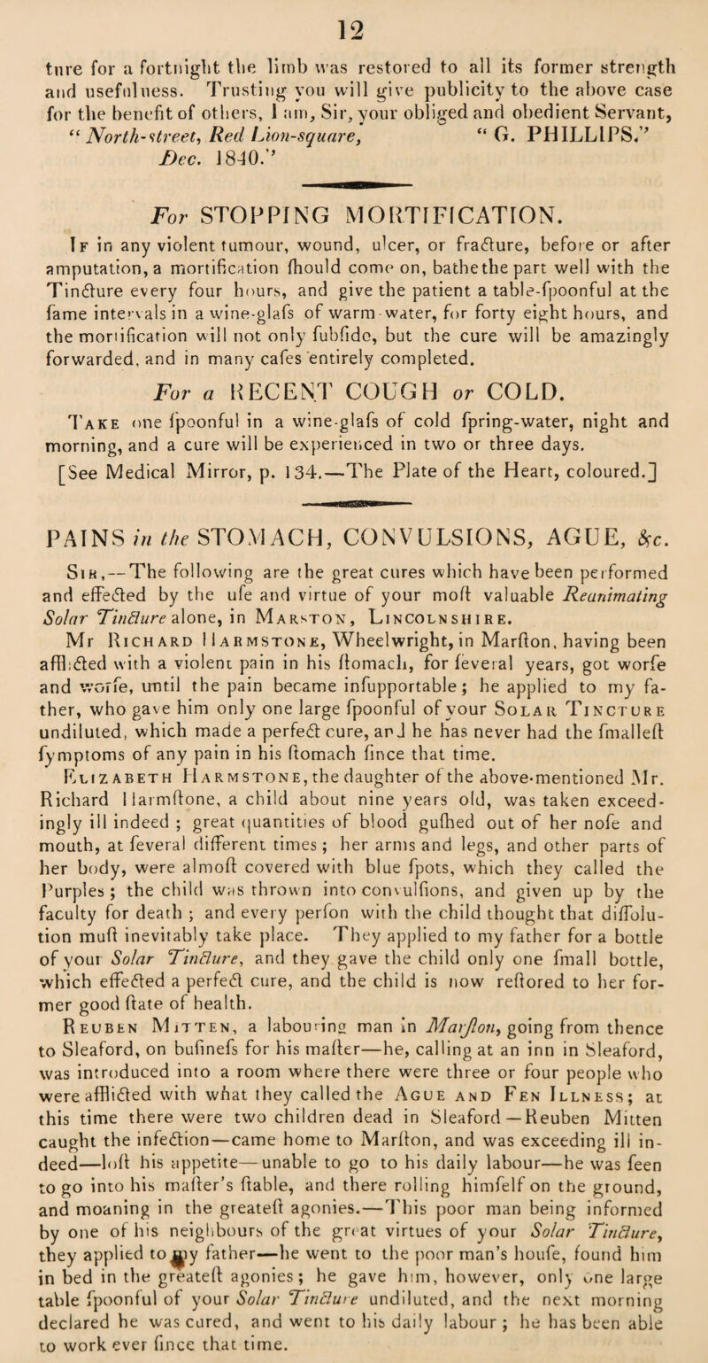 ture for a fortnight the limb was restored to all its former strength and usefulness. Trusting you will give publicity to the above case for the benefit of others, 1 am. Sir, your obliged and obedient Servant, “North-street, Red Lion-square, “ G. PHILLIPS.’’ Dec. 1840.’’ For STOPPING MORTIFICATION. If in any violent tumour, wound, ulcer, or fracture, before or after amputation, a mortification Ihould come on, bathethepart well with the Tincdure every four hours, and give the patient a table-fpoonful at the fame intervals in a wine-glafs of warm water, for forty eight hours, and the mortification will not only fubfidc, but the cure will be amazingly forwarded, and in many cafes entirely completed. For a RECENT COUGH or COLD. Take one fpoonful in a wine-glafs of cold fpring-water, night and morning, and a cure will be experienced in two or three days. [See Medical Mirror, p. 134.—The Plate of the Heart, coloured.] - MHW  PAINS in the STOMACH, CONVULSIONS, AGUE, Sc. Sih, — The following are the great cures which have been performed and effected by the ufe and virtue of your mod valuable Reanimating Solar Tinfture alone, in Marston, Lincolnshire. Mr Richard I Iarmstone, Wheelwright, in Mardon, having been afduded with a violeni pain in his domacli, for feveral years, got worfe and worfe, until the pain became infupportable; he applied to my fa¬ ther, who gave him only one large fpoonful of your Solar Tincture undiluted, which made a perfedt cure, and he has never had the fmalled fymptoms of any pain in his domach fince that time. Elizabeth H armstone, the daughter of the above-mentioned Mr. Richard 1 larmdone, a child about nine years old, was taken exceed¬ ingly ill indeed ; great quantities of blood gulhed out of her nofe and mouth, at feveral different times; her arms and legs, and other parts of her body, were almod covered with blue fpots, which they called the Purples ; the child was thrown into convuifions, and given up by the faculty for death ; and every perfon with the child thought that diffolu- tion mud inevitably take place. They applied to my father for a bottle of your Solar Tinflure, and they gave the child only one fmall bottle, which effected a perfedl cure, and the child is now redored to her for¬ mer good date of health. Reuben Mitten, a labouring man in Maijlon, going from thence to Sleaford, on bufinefs for his mailer—he, calling at an inn in Sleaford, was introduced into a room where there were three or four people who were afflidled with wnat they called the Ague and Fen Illness; at this time there were two children dead in Sleaford—Reuben Mitten caught the infection—came home to Mardon, and was exceeding ill in¬ deed—lod his appetite—unable to go to his daily labour—he was feen to go into his mailer’s dable, and there rolling himfelf on the ground, and moaning in the greated agonies.—This poor man being informed by one of his neighbours of the great virtues of your Solar Tincture, they applied to^jiy lather—he went to the poor man’s houfe, found him in bed in the greatefl agonies; he gave him, however, only vme large table fpoonful of your Solar TinBure undiluted, and the next morning declared he was cured, and went to his daily labour ; he has been able to work ever fince that time.