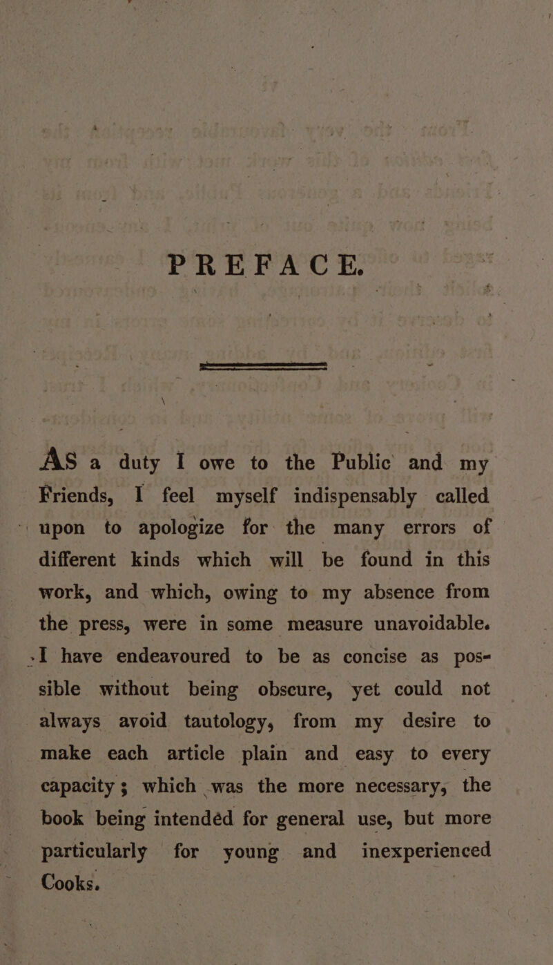 PREFACE. \ AS a duty I owe to the Public and my Friends, I feel myself indispensably called ‘upon to apologize for the many errors of different kinds which will be found in this work, and which, owing to my absence from the press, were in some measure unavoidable. »I have endeavoured to be as concise as pos- sible without being obscure, yet could not always avoid tautology, from my desire to make each article plain and easy to every capacity ; which was the more necessary, the book being intendéd for general use, but more particularly for young and_ inexperienced Cooks. |