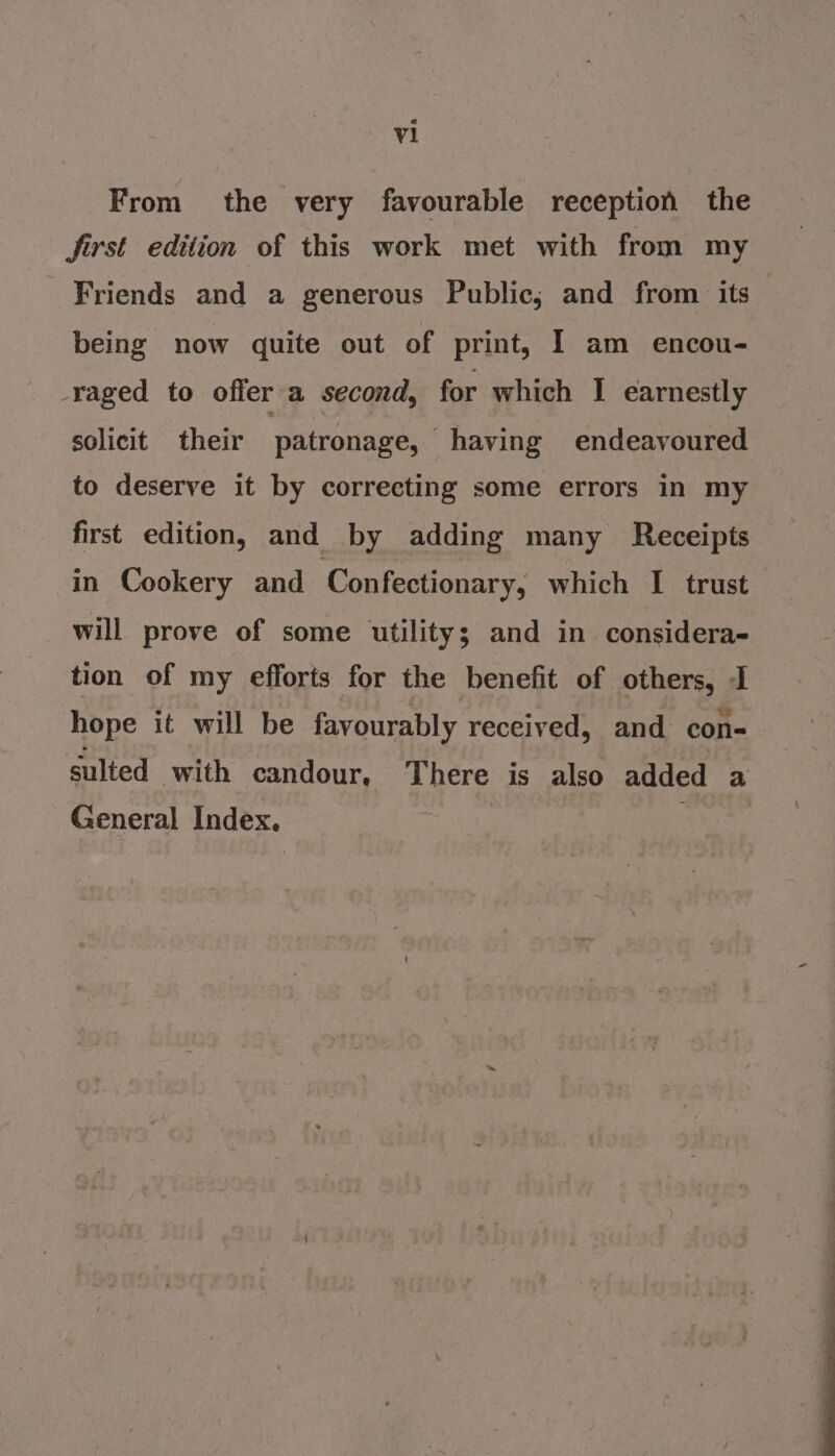 From the very favourable reception the Jirst edition of this work met with from my Friends and a generous Public; and from its being now quite out of print, I am encou- raged to offer a second, for which I earnestly solicit their patronage, having endeavoured to deserve it by correcting some errors in my first edition, and by adding many Receipts in Cookery and Confectionary, which I trust will prove of some utility; and in considera- tion of my efforts for the benefit of others, I hope it will be favourably received, and con- sulted with candour, There is also added a General Index. ;