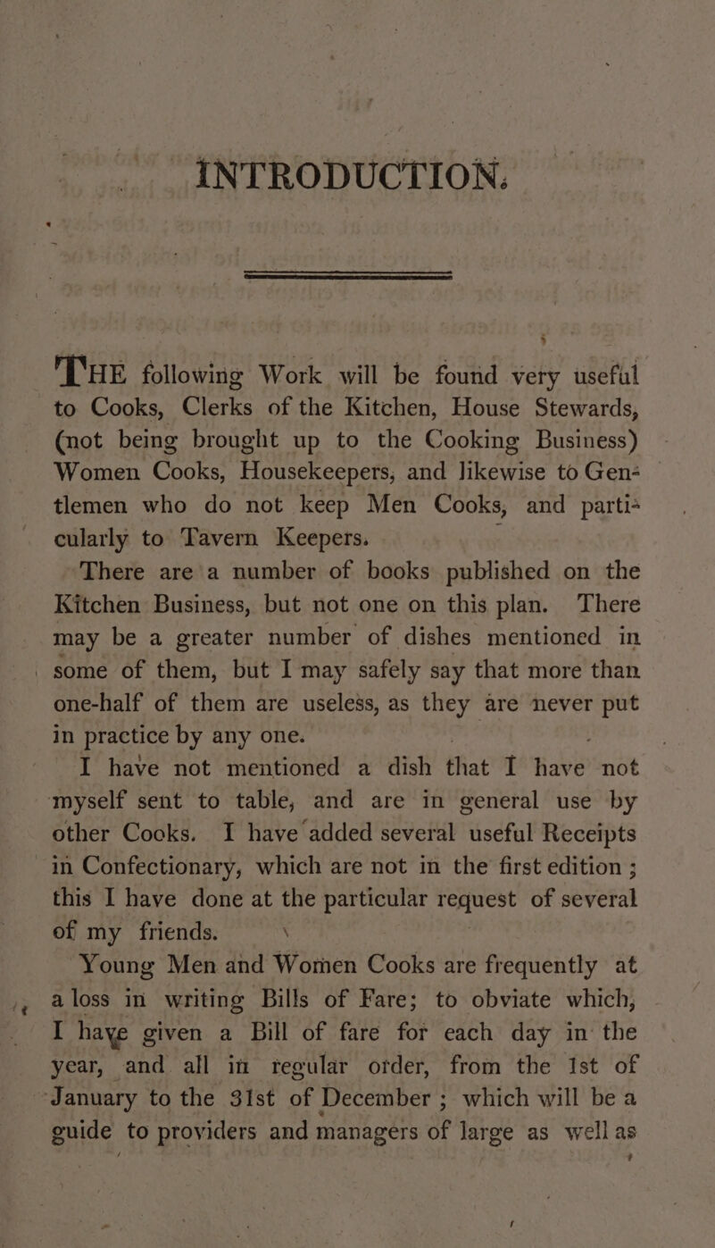 ‘@ INTRODUCTION. THE following Work will be found very useful to Cooks, Clerks of the Kitchen, House Stewards, (not being brought up to the Cooking Business) Women Cooks, Housekeepers, and likewise to Gen- tlemen who do not keep Men Cooks, and parti= cularly to Tavern Keepers. , There are a number of books published on the Kitchen Business, but not one on this plan. There may be a greater number of dishes mentioned in one-half of them are useless, as they are never put in practice by any one. I have not mentioned a dish that I Hall not other Cocks. I have added several useful Receipts in Confectionary, which are not in the first edition ; this I have done at the particular Ve of serena of my friends. \ Young Men and Women Cooks are frequently at aloss in writing Bills of Fare; to obviate which, [ haye given a Bill of fare for each day in the year, and all in regular order, from the Ist of guide to providers and managers of large as wellas e /