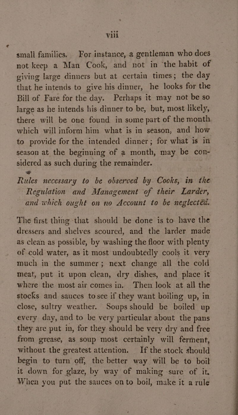 small families. For instance, a gentleman who does not keep a Man Cook, and not in ‘the habit of giving large dinners but at certain times; the day that he intends to give his dinner, he looks for the Bill of Fare for the day. Perhaps it may not be so large as he intends his dinner to be, but, most likely, there will be one found in some part of the month which will inform him what is in season, and how to provide for the intended dinner; for what is in season at the beginning of a month, may be con- sidered as such during the remainder. + Rules necessary to be observed by. Cocks, in the Regulation and Management of their Larder, and-which ought on no Account to be neglectéd. The first thing ‘that should be done is to- have the dressers and shelves scoured, and the larder made as clean as possible, by washing the floor with plenty of cold water, as it most undoubtedly cools it very much in the summer; next change all the cold meat, put it upon clean, dry dishes, and place it where the most air comes in. Then look at all the stocks and sauces tosee if they want boiling up, in close, sultry weather. Soups should be boiled up every day, and to be very particular about the pans they are put in, for they should be very dry and free from grease, as soup most certainly will ferment, without the greatest attention. If the stock should begin to turn off, the better way will be to boil it down for glaze, by way of making sure of it. When you put the sauces onto boil, make it a rule