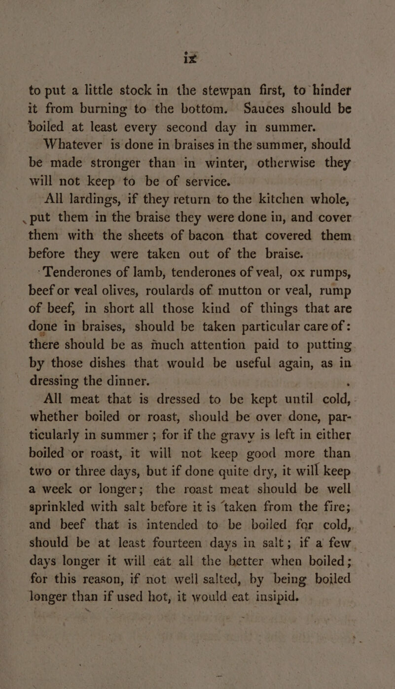 to put a little stock in the stewpan first, to hinder it from burning to the bottom. Sauces should be boiled at least every second day in summer. - Whatever is done in braises in the summer, should be made stronger than in winter, otherwise they will not keep to be of service. All lardings, if they return to the kitchen whl _ put them in the braise they were done in, and cover them with the sheets of bacon that covered them before they were taken out of the braise. ‘Tenderones of lamb, tenderones of veal, ox rumps, beef or veal olives, roulards of mutton or veal, rump of beef, in short all those kind of things that are done in braises, should be taken particular care of : there should be as much attention paid to putting by those dishes that would be useful again, as in dressing the dinner. All meat that is dressed to be kept until ale . whether boiled or roast, should be over done, par- ticularly in summer ; for if the gravv is left in either boiled ‘or roast, it will not keep good more than two or three days, but if done quite dry, it will keep a week or longer; the roast meat should be well sprinkled with salt before it is taken from the fire; and beef that is intended to be boiled far cold, should be at least fourteen days in salt; if a few. days longer it will eat all the better when boiled; — for this reason, if not well salted, by being boiled longer than if used hot, it would eat insipid.