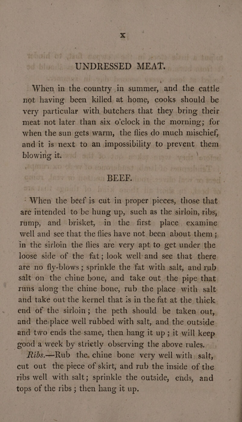 UNDRESSED MEAT. - When in the country ,in summer, and the cattle not having been killed. at home, cooks should be very particular with, butchers that they bring their meat not later than six o’clock in the morning; for when the sun gets warm, the flies do much mischief, and it is next. to an impossibility to prevent them blowing the i} BEEF. ‘When the beef is cut in proper pieces, those that are intended to be hung up, such as the sirloin, ribs, rump, and brisket, in the first place examine well and see that the flies have not been about them ; in the sirloin the flies are very apt to get under the loose side of the fat; look well and see that there are no fly-blows ; sprinkle the fat with salt, and rub salt on the chine bone, and take out the pipe that runs along the chine bone, rub the place with salt and take out the kernel that is in the fat at the thick end of the sirloin; the peth should be taken out, and the:place well rubbed with salt, and the outside and two ends the same, then hang it up ; it will keep good a week by strietly observing the above rules. Ribs.—Rub the. chine bone very well with. salt, cut out the piece of skirt, and rub the inside of the ribs well with salt; sprinkle the outside, ends, and tops of the ribs ; then hang it up.