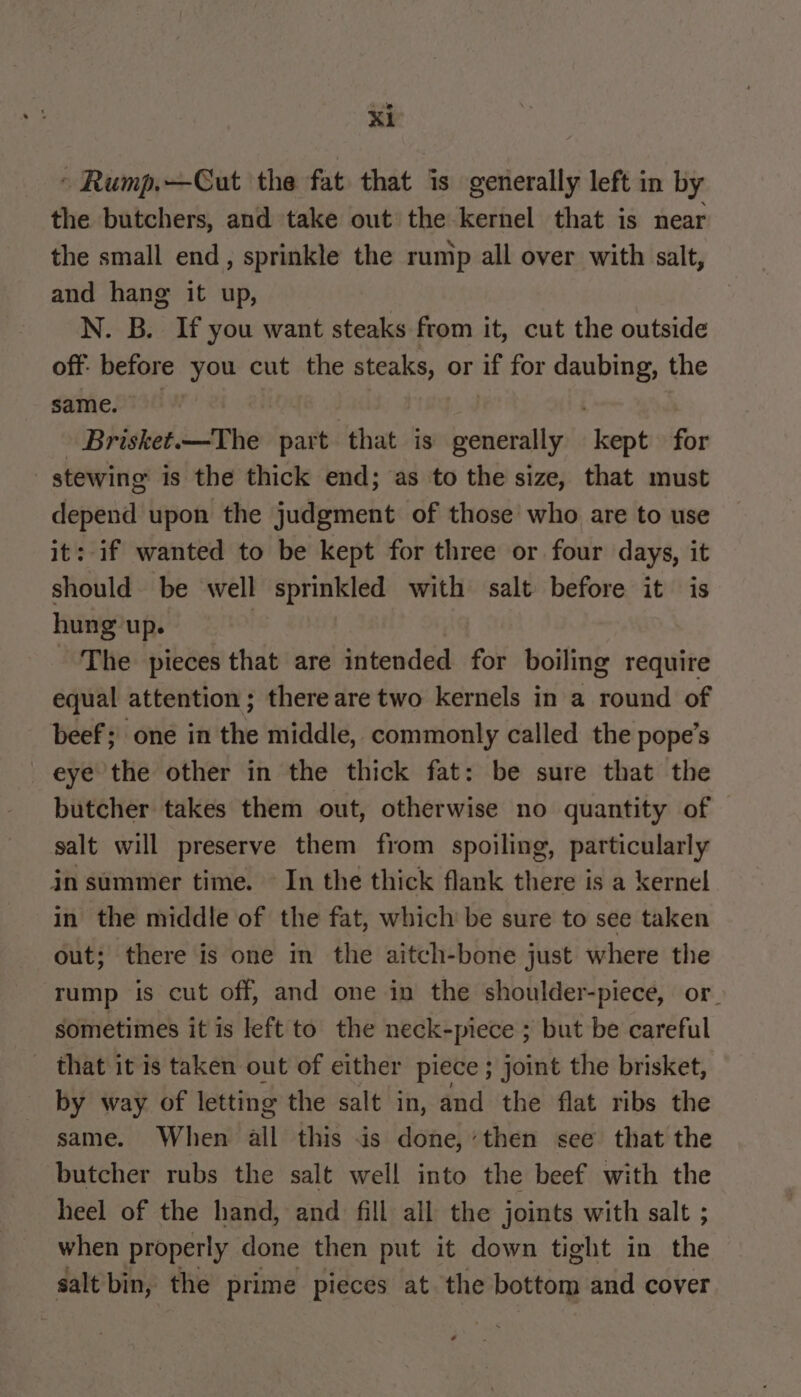 » Rump.—Cut the fat that is generally left in by the butchers, and take out the kernel that is near the small end, sprinkle the rump all over with salt, and hang it up, N. B. If you want steaks from it, cut the outside off before you cut the steaks, or if for Fs the same. Brisket.—The part that is generally sat for | stewing is the thick end; as to the size, that must depend upon the judgment of those who are to use it: if wanted to be kept for three or four days, it should be well sprinkled with salt before it is hung’up. | The pieces that are intended for boiling require equal attention ; there are two kernels in a round of beef; one in the middle, commonly called the pope’s eye the other in the thick fat: be sure that the butcher takes them out, otherwise no quantity of salt will preserve them from spoiling, particularly in summer time. In the thick flank there is a kernel in the middle of the fat, which be sure to see taken out; there is one in the aitch-bone just where the rump is cut off, and one in the shoulder-piece, or. sometimes it is left to the neck-piece ; but be careful _ that it is taken out of either piece ; joint the brisket, by way of letting the salt in, and the flat ribs the same. When all this is done, ‘then see that the butcher rubs the salt well into the beef with the heel of the hand, and fill all the joints with salt ; when properly done then put it down tight in ie salt bin, the prime pieces at the bottom and cover
