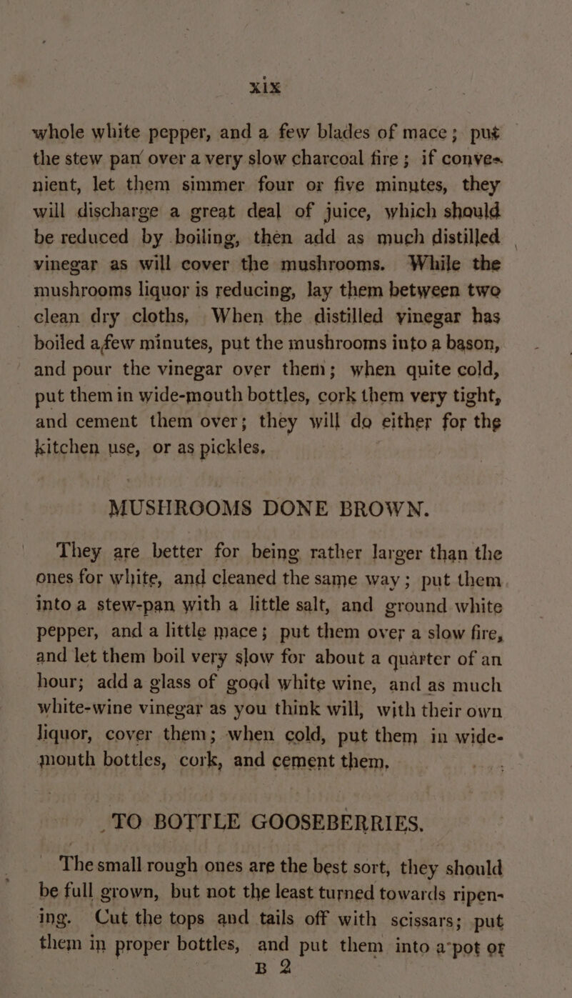 XLX whole white pepper, and a few blades of mace; put the stew pan over a very slow charcoal fire ; if conves nient, let them simmer four or five minutes, they will discharge a great deal of juice, which should be reduced by boiling, then add as much distilled | vinegar as will cover the mushrooms. While the mushrooms liquor is reducing, lay them between two clean dry cloths, When the distilled vinegar has boiled afew minutes, put the mushrooms into a bason, and pour the vinegar over them; when quite cold, put them in wide-mouth bottles, cork them very tight, and cement them over; they will do either for the kitchen use, or as pickles. _ MUSHRGOMS DONE BROWN. They are better for being rather larger than the ones for white, and cleaned the same way; put them into a stew-pan with a little salt, and ground white pepper, anda little mace; put them over a slow fire, and let them boil ver y slow for about a quarter of an hour; add a glass of goad white wine, and as much white-wine vinegar as you think will, with their own liquor, cover them; when cold, put them in wide- mouth bottles, cork, and cement them, TO BOTTLE GOOSEBERRIES, The small rough ones are the best sort, they should be full grown, but not the least turned towards ripen- ing. Cut the tops and tails off with scissars; put them in proper bottles, and put them into avpot or