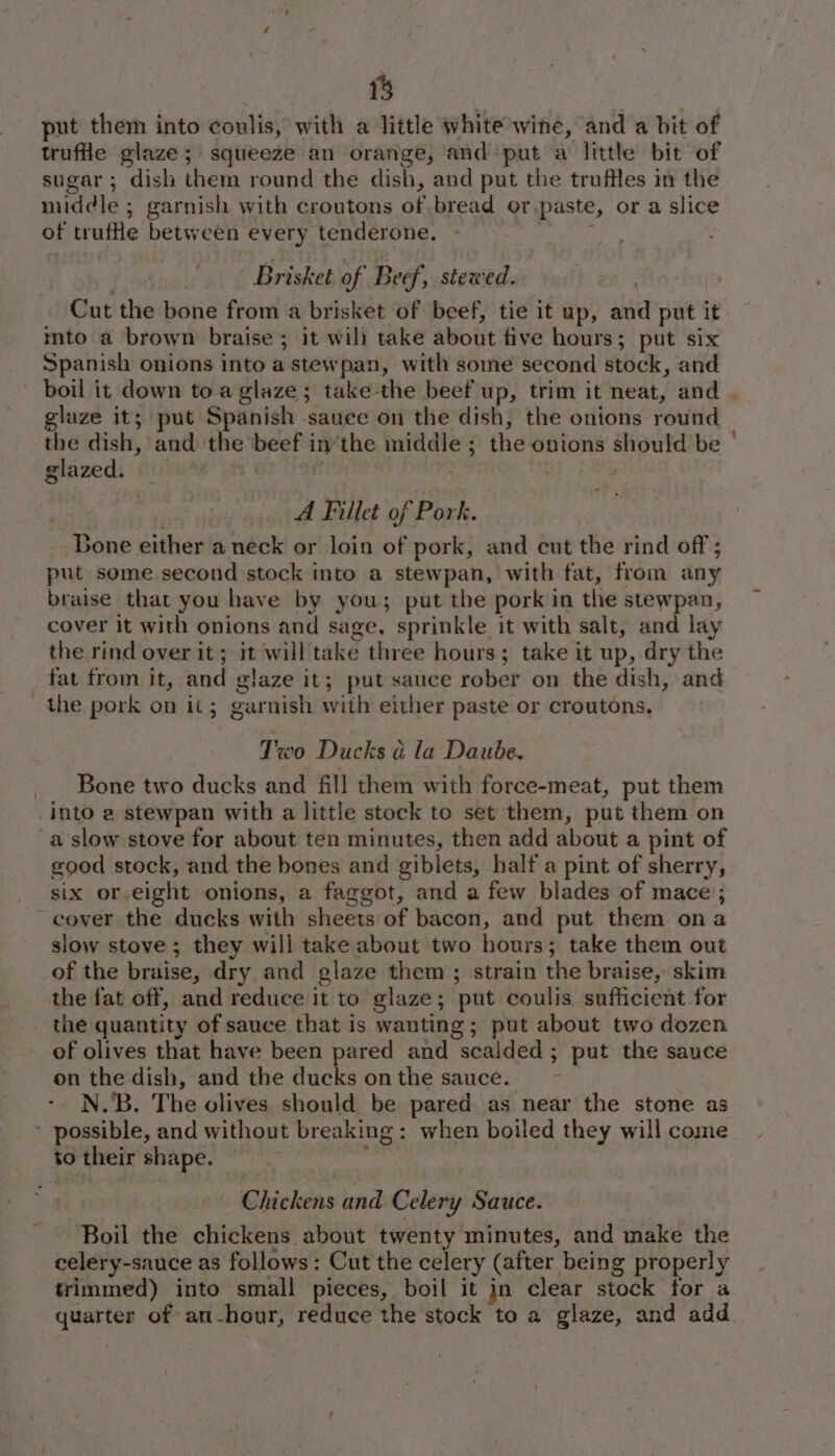 put them into coulis, with a little white wine, and a bit of truffle glaze; squeeze an orange, and put a little bit of sugar; dish them round the dish, and put the truffles in the middle ; garnish with croutons of bread or.paste, or a slice of trufe between every tenderone. | Brisket of Beef, stewed. | Cut the bone from a brisket of beef, tie it up, and put it mto a brown braise ; it will take about five hours; put six Spanish onions into a stewpan, with some second stock, and - boil it down toa glaze; take-the beef up, trim it neat, and | glaze it; put Spanish sauce on the dish, the onions round a dish, and the beef in’the middle ; the onions should be ° glazed. - | | . | A Fillet of Pork. Bone either a neck or loin of pork, and cut the rind off ; put some second stock into a stewpan, with fat, from any braise that you have by you; put the pork in the stewpan, cover it with onions and sage. sprinkle it with salt, and lay the rind over it; it will take three hours; take it up, dry the _ fat from it, and glaze it; put sauce rober on the dish, and the pork on it; garnish with either paste or croutons, Two Ducks ad la Daube. Bone two ducks and fill them with force-meat, put them Into a stewpan with a little stock to set them, put them on a slow stove for about ten minutes, then add about a pint of good stock, and the bones and giblets, half a pint of sherry, six or-eight onions, a faggot, and a few blades of mace ; - cover the ducks with sheets of bacon, and put them ona slow stove ; they will take about two hours; take them out of the braise, dry and glaze them ; strain the braise, skim the fat off, and reduce it to glaze; put coulis sufficient for the quantity of sauce that is wanting; put about two dozen of olives that have been pared and scalded ; put the sauce on the dish, and the ducks onthe sauce. ~ - N.'B. The olives should be pared as near the stone as ’ possible, and without breaking: when boiled they will come to their shape. : Chickens and Celery Sauce. Boil the chickens about twenty minutes, and make the celery-sauce as follows: Cut the celery (after being properly trimmed) into small pieces, boil it jn clear stock for a quarter of an-hour, reduce the stock to a glaze, and add