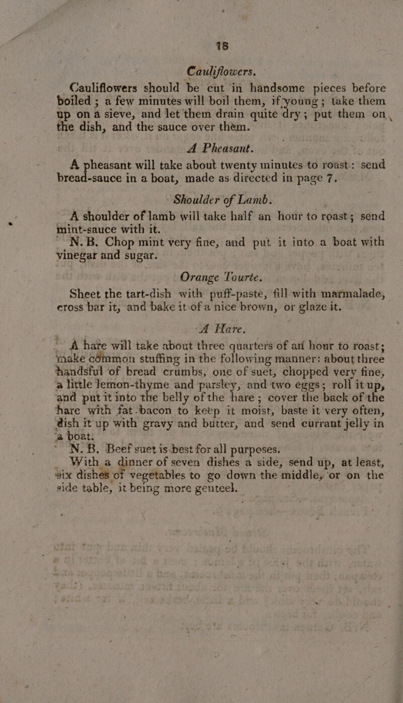 Cauliflowers. Cauliflowers should be cut in handsome pieces before boiled ; a few minutes will boil them, if-young ; take them up on 4 sieve, and let them drain quite dry; put them on, the dish, and the sauce over them. . A Pheasant: A pheasant will take about twenty minutes to roast: send bread-sauce in a boat, made as directed in page 7, Shoulder of Lamb. A shoulder of lamb will take half an hour to roast; send mint-sauce with it. _ N.B. Chop mint very fine, and put it into a boat with vinegar and sugar. | | Orange Tourte. 1 Sheet the tart-dish with puff-paste, fill with marmalade, cross bar it, and bake it-of a nice brown, or glaze it. A Hare. - A hare will take about three quarters of ari hour to roast; ‘make cOmmon stuffing in the following manner: about three handsful of bread crumbs, one of suet, chopped very fine, a little lemon-thyme and parsley, and two eggs; roll it up, and put it into the belly of the hare; cover the back of the hare with fat-bacon to keep it moist, baste it very often, @ish it up with gravy and butter, and send currant jelly in  “a boat. ’ N.B. Beef suet is.best for all purposes. _ Witha gine: of seven dishes a side, send up, at least, six dishes of vegetables to go down the middle, ‘or on the side table, it being more genteel.