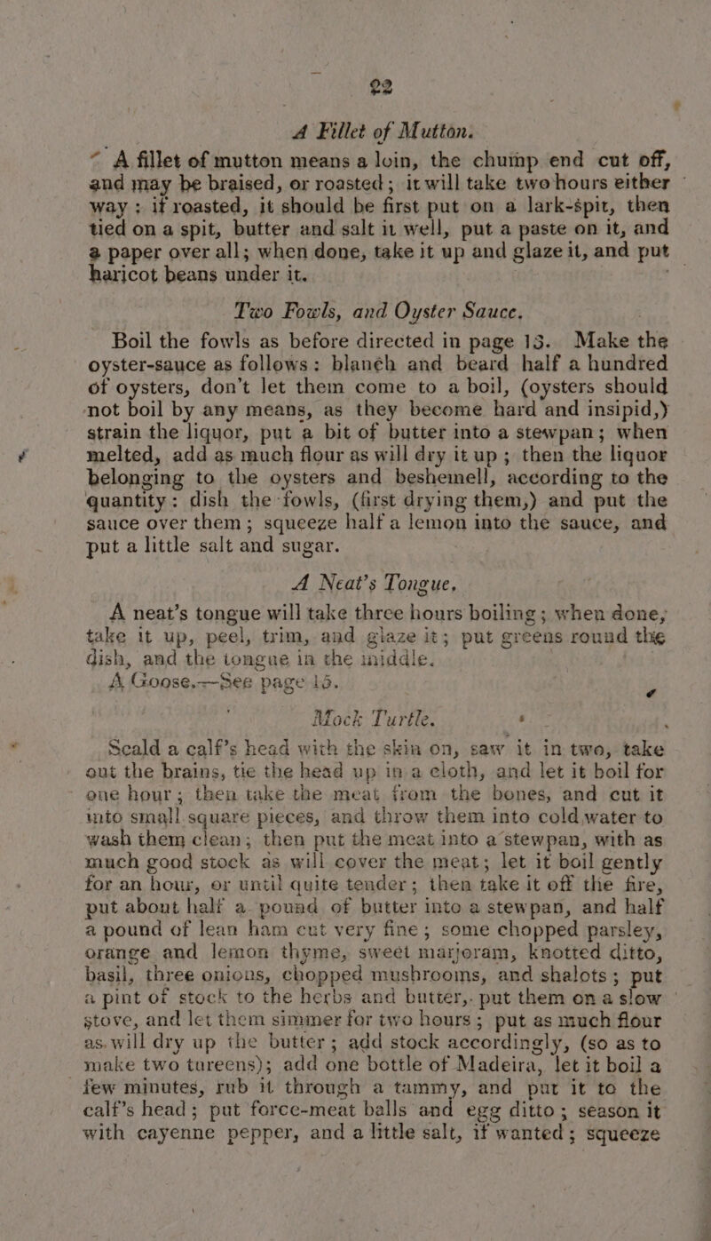 A Fillet of Mutton. ~ A fillet of mutton means a loin, the chump end cut off, and may be braised, or roasted; it will take two hours either — way ; if roasted, it should be first put on a lark-spit, then tied on a spit, butter and salt it well, put a paste on it, and @ paper over all; when done, take it up and glaze it, and put — haricot beans under it. Two Fowls, and Oyster Sauce. Boil the fowls as before directed in page 13. Make the oyster-sauce as follows: blanéh and beard half a hundred of oysters, don’t let them come to a boil, (oysters should not boil by any means, as they become hard and insipid,) strain the liquor, put a bit of butter into a stewpan; when melted, add as much flour as will dry it up ; then the liquor belonging to the oysters and beshemell, according to the quantity: dish the fowls, (first drying them,) and put the sauce over them; squeeze half a lemon into the sauce, and put a little salt and sugar. A Neat’s Tongue, A neat’s tongue will take three hours boiling ; when done; take it up, peel, trim, and giaze it; put greens round the dish, and the tongue in the iniddle. A Goose.~See page 15. Mock Turtle. iin ¥ Scald a calf’s head with the skin on, saw it in two, take out the brains, tie the head up ina eloth, and let it boil for one hour; then take the meat from the bones, and cut it into small square pieces, and throw them into cold water to wash them clean; then put the meat into a stewpan, with as much good stock as will cover the meat; let it boil gently for an hour, or until quite tender; then take it off the fire, put abont half a. pound of butter inte a stewpan, and half a pound of lean ham cut very fine; some chopped parsley, orange and lemon thyme, sweet marjoram, knotted ditto, basil, three onions, chopped mushrooms, and shalots; put a pint of stock to the herbs and butter,. put them ona slow | stove, and let them simmer for two hours; put as much flour as, will dry up the butter; add stock accordingly, (so as to make two tureens); add one bottle of Madeira, let it boil a few minutes, rub it through a tammy, and pat it to the calf’s head ; put force-meat balls and egg ditto; season it with cayenne pepper, and a little salt, if wanted; squeeze