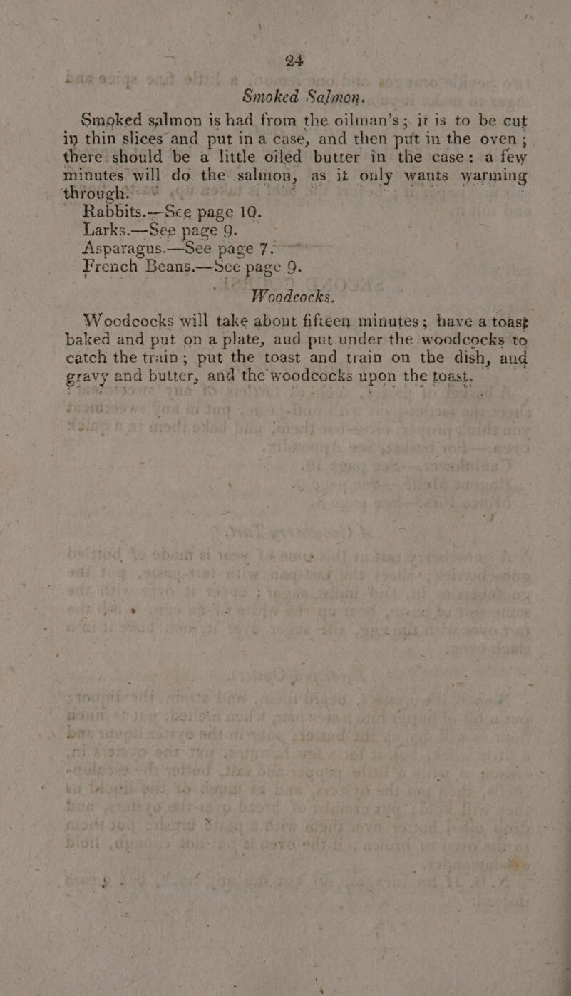 Smoked Salmon. Smoked salmon 1s had from the oilman’s;. it 1s to be cut in thin slices and put ina case, and then put in the oven; there. should be a little oiled butter in the case: a few minutes will do. the ‘salinon, as ik only wants warming ‘ehrougheshY Gi: ae Rabbits.—Sce page 10. Larks.—See page 9. Asparagus. —See page 7. French Beans —See page 9. Widinces Woodcocks will take about fifteen minutes; have a toast baked and put ona plate, and put under the woodcocks to catch the train; put the toast and train on the dish, and gravy | and butter, and the w oodcocks upon the toast.