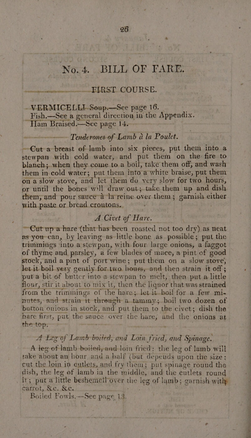 No.4. BILL OF FARE. et ieee hel DURST. -VERMICELLI-Soup:.—See page 16. Fish.—See a general direction in the Appendix. ~Tlam Braised.—See page 14. non nmne Tenderones of Lamb @ la Poulet. ~€ut a breast of lamb imto six pieces, put them Into a stewpan with cold water, and put them on the: fire to blanch;..when they come to.a boil, take them off, and wash them in.cold water; put them into a white braise, put them on a slow stove, and Iet them do very slow for two hours, | or until the bones will draw out;.take them up and dish them, and pour sauce~a la reine over them; garnish either with paste or bread croutons. Wie A Civet of Hare. ~€ut up’ahare (that-has-been roasted not too dry) as neat xs you-can, by leaving as~httle bone as. possible; put the trimmings ‘into a stewpan, with four large onions, a faggot of thyme and parsley, a few blades of mace, a pint of good stock, and a pint of port wine; put them on a slow steve, let.it- boil very gently fortwo. hours, and then strain it off ; puta bit of buttcr into a stewpan to melt, then put a little flour, stir it ubout to mix it, then the liquor that was strained from the trimmings of the hare;.letit-boil for a few mi- nutes, and-strain it threugh a.tammy,;-boil two dozen of botton onions in stock, and put them to the civet; dish the hare first, put the sauce over the hare, and the onions at the-top; vows 7 . bal 4 Leg of Lamb-boited, and Loin fried, and Spinage. A leg of lamb boiled;andtoin fried: the leg of lamb will rake about an hour, and a half (but depends upon the size: cut the loin in cutlets, and fry them; put spinage round the dish, the leg of lamb in the middle, and the cutlets round it; put a little beshemell over the leg of lamb; garnish withp carrot, &amp;c. &amp;e. ; A ie Boiled Powls,—-See page 13.