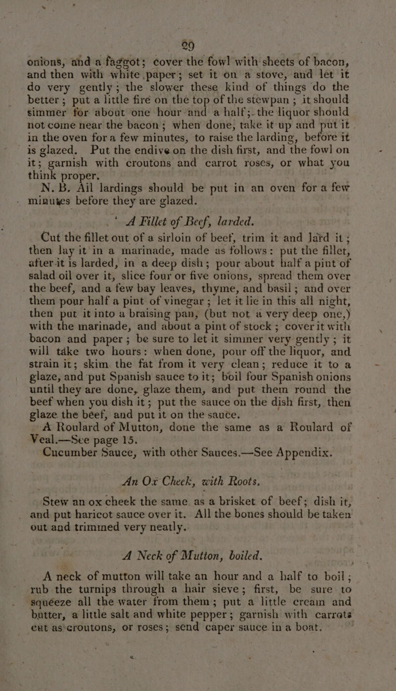 onions, and a faggot; cover the fowl with sheets of bacon, and then with white paper; set it on a stove, and let it do very gently; the slower these kind of things do the better ; put a little firé on the top of the stewpan ; it should simmer for about one hour and a half;-the liquor should not come near the bacon; when done, take it up and put it in the oven fora few minutes, to raise the larding, before it ' is glazed. Put the endive on the dish first, and the fowl on it; garnish with croutons and carrot roses, or what you think proper. | . N.b. Ail lardings should be put in an oven fora few minutes before they are glazed. | A Fillet of Beef, larded. | Cut the fillet out of a sirloin of beef, trim it and Jard it; then lay it'in a marinade, made as follows: put the fillet, after it is larded, in a deep dish; pour about half a pint of salad oil over it, slice four or five onions, spread them over _ the beef, and a few bay leaves, thyme, and basil; and over them pour half a pint of vinegar ; let it lie in this all night, then put it into a braising pan, (but not a very deep one,) with the marinade, and about a pint of stock ; cover it with bacon and paper ; be sure to let it simmer very gently ; it will take two hours: when done, pour off the liquor, and strain it; skim. the fat from it very clean; reduce it to a glaze, and ‘put Spanish sauce to it; boil four Spanish onions until they are done, glaze them, and put them round the beef when you dish it; put the sauce on the dish first, then glaze. the beef, and put it on the sauce. -A Roulard of Mutton, done the same as a Roulard of Veal.—See page 15. | Cucumber Sauce, with other Sauces.—See Appendix. An Ox Cheek, with Roots. Stew an ox cheek the same as a brisket of beef; dish it, and put haricot sauce over it. All the bones should be taken out and trimmed very neatly. A Neck of Mutton, boiled. A neck. of mutton will take an hour and a half to boil ; rub the turnips through a hair sieve; first, be sure to squéeze all the water from them; put a little cream and butter, a little salt and white pepper; garnish with carrets cut as'croutons, or roses; send caper sauce in a boat. . ,