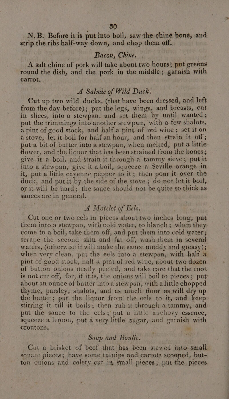 80 N.B. Before it is put into boil, saw the chine bone, and strip the ribs half-way down, and chop them off. Bacon, Chine. A salt chine of pork will take about two hours: put greens round the dish, and the pork in the middle; garnish with carrot. A Salmie of Wild Duck. Cut up two wild ducks, (that have been dressed, and left from the day before); put the legs, wings, and breasts, cut in slices, into a stewpan, and set them by until wanted ; put the trimmings into another stewpan, with a few shalots, a pint of good stock, and half a pint of red wine; set it on a stove, let it boil for halfan hour, and then strain it off; put-a bit of butter into a stewpan, when melted, put a little flower, and the liquor that has been strained from the bones; give it a boil, and Strain it through a tammy sieve; put it into a stewpan, give it a boil, squeeze a Seville orange in it, put a little cayenne pepper to it; then pour it over the duck, and put it by the side of the stove ; do not let it boil, or it will be hard; the sauce should not be quite so thick as sauces are in general. A Mateloi of Eels. Cut one or two eels in pieces about two inches long, put _ them into a stewpan, with cold water, to blanch; when they come to a boil, take them off, and put them into cold water; scrape the second skin and fat off, wash them in several waters, (otherwise it will make the sauce muddy and greasy); when very clean, put the eels into a stewpan, with half a pint of good stock, half a pint of red wine, about two dozen ot button onions neatly peeled, and take care that the root is not cut off, for, if itis, the onions will boil to pieces; put about an ounce of butter into a stewpan, with a little chopped thyme, parsley, shalots, and as much flour as will dry up the butter; put the liquor from the eels to it, and keep stirring it till it boils; then rub it through a tammy, and put the sauce to the eels; put a little anchovy essence, squeeze a lemon, put a very little sugar, and garnish with croutons, . 7 Soup and Boule. Cut a brisket of beef that has been stewed into small square pleces ; have some turnips and carrots scooped, but- ton onions and celery cut in. small pieces; put the pieces