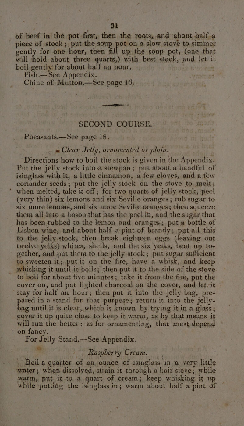 of beef in the pot first, then the roots, and ‘about half.a _ piece of stock; put the soup pot on a slow stove to simmer gently for one hour, then fill up the soup pot, (one that will hold about three quarts,) with best stock, and let 1 boil gently for about half an hour, — : Fish.-— See Appendix. uy Chine of Mutton.—See page 10. . i — SECOND COURSE. Pheasants.—See page 18. _ | . = Clear Jelly, ornamented or plain. Directions how to boil the stock is given in the Appendix. Put the jelly stock into-a stewpan; put about a handful of isinglass with it, a little cinnamon, a few cloves, and a few coriander seeds ; put the jelly stock on the stove to melt; when melted, take it off; for two quarts of jelly stock, peel (very thin) six lemons and six Seville oranges ; rub sugar to six more lemons, and six more Seville-oranges; then squeeze them all into a bason that has the peel ih, and the sugar that has been rubbed to the lemon and oranges; put a bottle of Lisbon wine, and about half a pint of brandy; put all this to the jelly. stock, then break eighteen eggs (leaving out twelve yelks) whites, shells, and the six yelks, beat up to- gether, and put them to the jelly stock; put sugar sufficient to sweeten it; put it on the fire, have a whisk, and keep whisking it until it boils; then put it to the side of the stove to boil for about five minutes; take it froin the fire, put the cover on, and put lighted charcoal on the cover, and let/it | stay for half an hour; then put it into the jelly bag, pre- pared in a stand for that purpose; return it. into the jelly- bag until it is clear, which is known by trying it in a glass ; cover it up guite close to keep it warm, as by that means it will run the better: as for ornamenting, that must depend on fancy. For Jelly Stand.—See Appendix. — Raspberry Cream. Boil a quarter of an ounce of isinglass in a very little water; when dissolved, strain it through a hair sieve; while warm, put it to a quart of cream; keep whisking it up while ‘putting the isinglass in; warm about half a pint of