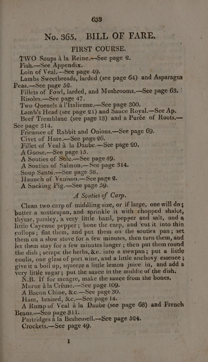 No. 365. BILL OF FARE, FIRST COURSE. TWO Soups 4 la Reine.+-See page 2. Fish.--See Appendix. Loin of Veal,—-See page 49. | Lambs Sweetbreads, larded (see page 64) and Asparagus Peas.—See page 52. ) Fillets of Fowl, larded, and Mushrooms.—See page 63. ° Risoles.—See page 47. Two Quenels 4 1]’ltalienne.—See page 300. | LLamb’s Head (see page 21) and Sauce Royal.—See Ap. Beef Tremblane (see page 18) and a Purée of Roots.— See page 314. ’ Fricassee of Rabbit and Onions.—See page 69. Civet of Hare.—See page 26. Fillet of Veal a la Daube.—See page 20. A Goose.—See page 15. A Souties of Sole.—See page 49. A Souties of Salmon.—See page 314. Soup Santé.—See page 38. _ Haunch of Venison.—See page 2. A Sucking Pig.—See page 59. A Souties of Carp. _ Clean two carp of middling size, or if large, one will do; putter a soutiespan, and sprinkle it with chopped shalot, thyme, parsley, a very little bazil, pepper and salt, anda little Cayenne pepper; bone the carp, and ‘cut it into thin collops; flat them, and put them on the souties pan; set them on a slow stove for a few minutes, then turn them, and et them stay for a few minutes longer ; then put them round the dish ; scrape the herbs, &amp;c. into a stewpan; put a little coulis, one glass of port wine, and a little anchovy essence ; give it a boil up, squeeze a little lemon juice in, and adda very little sugar; put the sauce in the middie of the dish. ' N.B. If for meagre, make the sauce from the bones, ~ Morue ala Créme.—see page 109. A Bacon Chine, &amp;c.—See page 30. Ham, braised, &amp;c.—See page 14. . A Rump of Veal ala Daube (see page 68) and French Beans.—-See page 311. oe Partridges a la Beshemell.—See page 524. Crockets.—See page 49. : 1