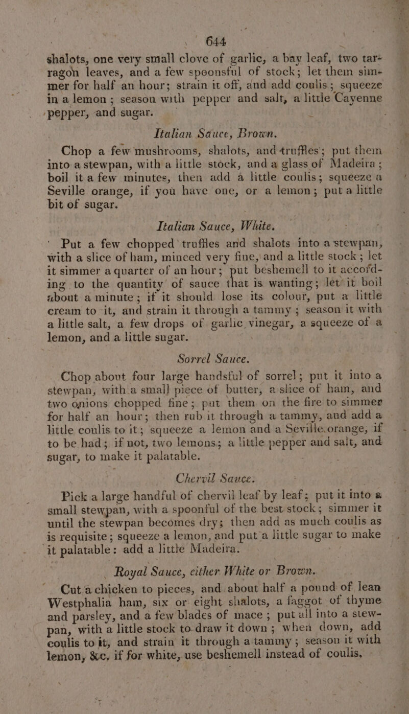 shalots, one very small clove of garlic, a bay leaf, two tar- ragon leaves, and a few speonsful of stock; let them sim- mer for half an hour; strain it off, and add coulis; squeeze in a lemon ; season with pepper and salt, a little Cayenne pepper, and sugar. | Ttahian Sauce, Brown. Chop a few mushrooms, shalots, and truffles’; put them into a stewpan, with a little stock, and a glass of Madeira ; boil it a few minutes, then add a little coulis; squeeze a Seville orange, if you have one, or a lemon; puta little bit of sugar. Italian Sauce, White. Put a few chopped truffles and shalots into a stewpan, with a slice of ham, minced very fine,\and a little stock ; let it simmer a quarter of an hour; put beshemell to it accord- ing to the quantity of sauce that is wanting; let’ it boil about a minute; if it should lose its colour, put a little cream to it, and strain it through a tammy ; season it with a little salt, a few drops of garlic vinegar, a squeeze of a lemon, and a little sugar. ; Sorrel Sauce. Chop about four large handsful of sorrel; put it into a stewpan, witha smal] piece of butter, a slice of ham, and two onions chopped fine; put them on the fire to simmer for half an hour; then rub it through a tammy, and add a little coulis to it; squeeze a lemon and a Seville.orange, if to be had; if not, two lemons; a little pepper and salt, and sugar, to make it palatable. | Chervil Sauce. Pick a large handful of chervil leaf by leaf; put it mto a small stewpan, with a spoonful of the best stock; simmer it until the stewpan becomes dry; then add as much coulis as is requisite ; squeeze a lemon, and puta little sugar to make ‘it palatable: add a little Madeira. _ Royal Sauce, either White or Brown. Cut a chicken to pieces, and. about half a pound of lean Westphalia ham, six or eight shalots, a faggot of thyme and parsley, and a few blades of mace ; put all into a stew- pan, with a little stock to draw it down ; when down, add coulis to it, and strain it through a tammy ; season it with lemon, &amp;c, if for white, use beshemell instead of coulis, \ ‘ 2 eae _-