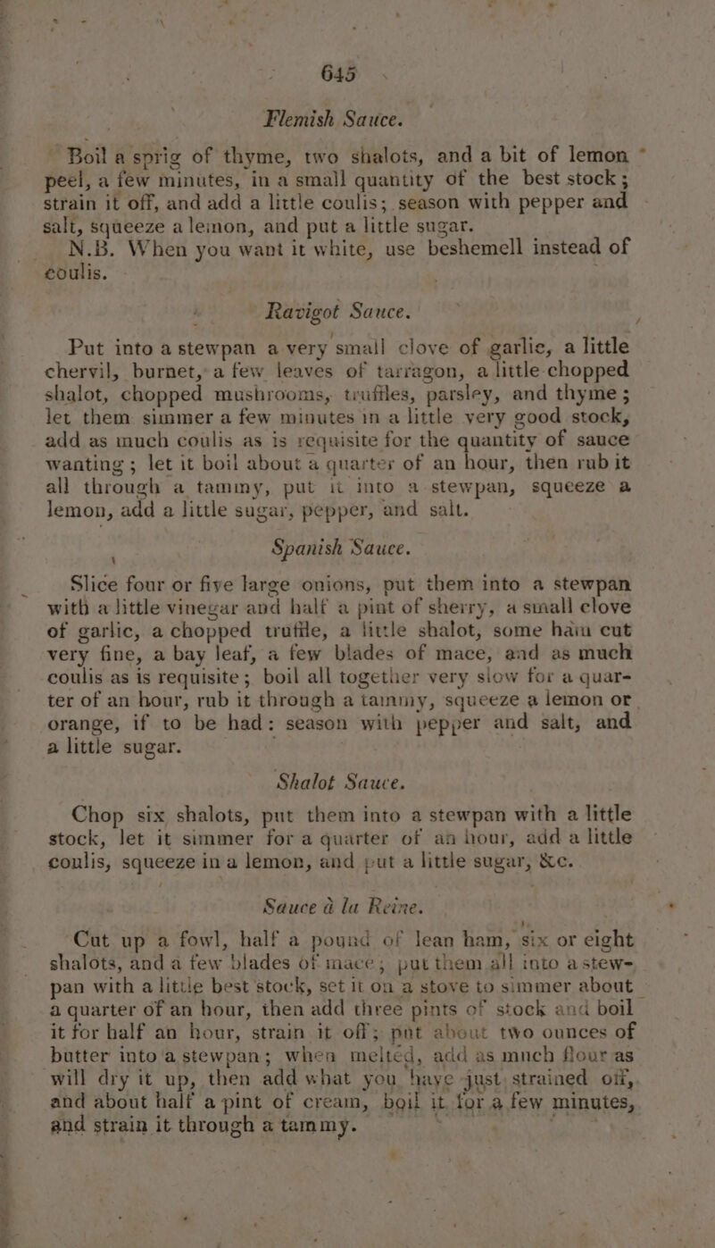 he - Flemish Sauce. - Boil a sprig of thyme, two shalots, and a bit of lemon * peel, a few minutes, in a small quantity of the best stock ; strain it off, and add a little coulis; season with pepper and - salt, squeeze aleion, and put a little sugar. | N.B. When you want it white, use beshemell instead of Ravigot Sauce. / Put into a stewpan a very small clove of garlie, a little chervil, burnet,-a few leaves of tarragon, a little chopped shalot, chopped mushroonis, trufiles, parsley, and thyme ; let them simmer a few minutes in a little very good stock, add as much coulis as is requisite for the quantity of sauce wanting ; let it boil about a quarter of an hour, then rub it all through a tammy, put it into a stewpan, squeeze a lemon, add a little sugar, pepper, and salt. Spanish Sauce. \ Slice four or five large onions, put them into a stewpan with a little vinegar and half a pint of sherry, a small clove of garlic, a chopped trutile, a little shalot, some hain cut very fine, a bay leaf, a few blades of mace, and as much coulis as is requisite ; boil all together very slow for a quar- ter of an hour, rub it through a tammy, squeeze a lemon or. orange, if to be had: season with pepper and salt, and a little sugar. | Shalot Sauce. Chop six shalots, put them into a stewpan with a little stock, let it simmer for a quarter of an hour, add a little coulis, squeeze in a lemon, and put a little sugar, &amp;c. / Sauce a la Reine. ‘, Cut up a fowl, half a pound of lean ham, six or eight shalots, and a few blades of mace; put them all into astew- pan with a little best ‘stock, set it on a stove to simmer about a quarter of an hour, then add three pints of stock and boil it for half an hour, strain it off; pnt about two ounces of butter into'astewpan; whea melted, add as mnch flour as and about half a pint of cream, boil it. for a few minutes,. and strain it through a tammy. whey