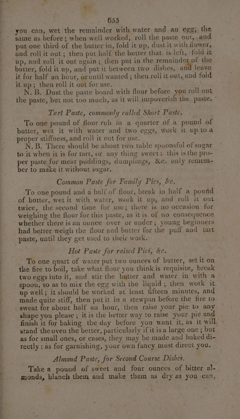 (we 7 a be . 655 you can, wet the remainder with water and an egg; the same as before‘ when well worked, roll the paste out, and put one third of the butter im, fold it up, dust it with Hower, and. roll it out ; then put half the butter that. is left, fold it butter, fold it up, and put it between two dishes, and leave it for half an hour, oruntil wanted ; then roll it out, and fold it up; then roll it out for use. si bite, N. B. Dust the paste board with flour before you roll out the paste, but not too much, as it will impoverish the paste. ° Tart Paste, commonly called Short Paste. To one pound of flour rub in a quarter of a pound of proper stiffness, and roil it out for use. N.B. There should be about two table spoonsful of sugar to it when it is for tart, or any thing sweet; this is the pro- per paste for meat puddings, dumplings, &amp;c. only remem- ber to make it without sugar. | | Common Paste for Family Pies, &amp;c. To one pound and a half of flour, break in half a pound of butter, wet it with water, work it up; and roll it out twice, the second time for use; there is no occasion for weighing the flour for this paste, as it is. of no consequence whether there isan ounce over or under; young beginners Hot Paste for raised Pies, &amp;c. To one quart of water put two ounces of butter, set it on the fire to boil, take what flour you think is requisite, break two eggsinto it, and stir the butter and water im’ with a» spoon, so as to mix the egg with the liquid; then work it up well; it should be worked at least fifteen minutes, and shape you please ; it is the better way to raise your pie and finish it for baking the day before you want it, as it will stand the oven the better, particularly if it isa large one ; but as for small ones, or cases, they may be made and baked di- rectly : as for garnishing, your own fancy must direct you. Almond Paste, for Second Course Dishes. Take a pound of sweet and four ounces of bitter al- . wuonds, blanch them and make them as dry as you can, 7