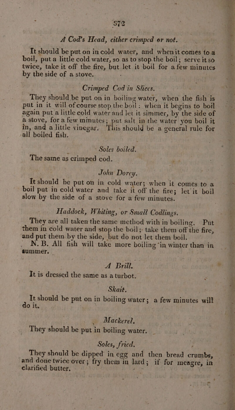 872 4 Cod’s Head, either crimped or not. It should be put on incold water, and whenit comes toa boil, put a little cold water, so as to stop the boil; serve it so twice, take it off the fire, but let it boil for afew minutes by the side of a stove. . Crimped Cod in Slices. They should be put on in boiling water, when the fish is put in it will ofcourse stop the boil: when it begins to boil again put a little cold water and let it simmer, by the side of a stove, fora few minutes; put salt in the water you boil it in, and a little vinegar. “This should be a general rule for all boiled fish. . Soles boiled. The same as crimped cod. - John Do rey. It should be put on in cold water; when it comes to a boil put in cold water and take it off the fire; let it boil slow by the side of a stoye for a few minutes. Haddock, Whiting, or Small Codlings. They are all taken the same method with in boiling. Put them in cold water and stop the boil ;- take them off the fire, and put them by the side, but do not let them boil. summer. | ; | A Brill. It is dressed the same as a turbot. . Skait. 7 It should be put on in boiling water; a few minutes will O it. 7 _ Mackerel. They should be put in boiling water. Soles, fried. ; They should be dipped’ in egg and then bread crumbs, and done twice over; fry them in lard; if for meagre, in clarified butter. ue , o